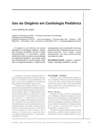 103Rev. Méd. do Inst. de Cardiologia do RS / Fund. Univ. de Cardiologia, Vol 2, No
2, maio/jun/jul/ago de 2002
Instituto de Cardiologia do RGS — Fundação Universitária de Cardiologia
Endereço para correspondência:
Unidade de Pesquisa do IC/FUC — Dra.Lucia Pellanda — Princesa Isabel, 395 — Santana — CEP
90620-001 — Porto Alegre — RS — Fone/Fax: 51. 3230.3600 R. 3777 — e-mail:pesquisa@cardnet.tche.br
LUCIA CAMPOS PELLANDAa
Uso do Oxigênio em Cardiologia Pediátrica
O oxigênio é uma droga comumente adminis-
tradaemcardiologiapediátricaintensiva.Esteele-
mento foi descoberto há aproximadamente 200
anoselogoseuvalorterapêuticofoireconhecido
parapacientescomproblemasrespiratórios.
Otransportedooxigêniopresentenoarambi-
enteatéostecidosdependedeumgradientedepres-
sõesemcadafasedesteprocesso,denominadocas-
catadooxigênio.Assim,oO
2
inspiradopassa,atra-
vésdadifusãosimples,doalvéoloparaosangue
arterialpulmonar.OO
2
sedissolvepouconosan-
gue (0,003 vol. % / mmHg de PO
2
), portanto, é
necessáriaapresençadahemoglobina paraabsor-
ção e transporte de quantidades maiores de O
2
,
diretamenteproporcionaisàpressãoparcialdeO
2
nosanguearterial.Nostecidos,novamenteumgra-
dientedeconcentraçãodeterminaaliberaçãode
O
2
pela hemoglobina. Alguns fatores, como a
acidose e a hipertermia, causam uma menor
afinidade da hemoglobina pelo O
2
, aumentando a
liberaçãoparaostecidos.
UTILIZAÇÃO CLÍNICA
Antesdeiniciarasuplementaçãoterapêutica
deO
2
,énecessárioavaliarsenãoépossíveltratar
o fator que levou à anormalidade da oxigenação
tecidualemprimeirolugar.Estequestionamento
pode,algumasvezes,tornardesnecessárioouso
farmacológicodooxigênio(1).
HIPÓXIA TECIDUAL
Ahipóxiatecidualocorreporumdesbalanço
entreademandaecaptaçãodeoxigênio.Acapta-
çãopodeserprejudicadapelaincapacidadedacé-
luladeutilizaroO
2
(metabolismoalterado)oupor
umaofertainadequada,causadaporhipoxemiaar-
terial,falênciacirculatóriaoutransporteanormal
de O
2
(anemia, distúrbios da função da
hemoglobina, conteúdo de CO
2
).
Detodasasvariáveisimportantesparaaoferta
de oxigênio, a administração suplementar de O
2
somentepodecorrigirahipoxemiaarterial.Dentro
O oxigênio é um fármaco de ampla
utilização em cardiologia pediátrica. Apesar
das inúmeras indicações clínicas e ampla
disponibilidade, é importante avaliar
inicalmente o fator que levou à anormalidade
da oxigenação tecidual, o que muitas vezes
torna desnecessário o uso do oxigênio. Além
disto, em algumas situações, o oxigênio pode
ser prejudicial, como nos shunts E - D em que
pode aumentar a magnitude do shunt, ou nos
recém-nascidos com lesões canal-
dependentes, nas quais pode provocar
constrição do canal.
PALAVRAS-CHAVE: oxigênio, oxigênio-
terapia, cardiologia pediátrica, cianose.
 