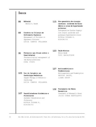 86 Rev. Méd. do Inst. de Cardiologia do RS / Fund. Univ. de Cardiologia, Vol 2, No
2, maio/jun/jul/ago de 2002
Pós-operatório de cirurgia
cardíaca: síndrome de baixo
débito e crise de hipertensão
pulmonar
Postoperative Cardiac Sugery:
Low output syndrome and
pulmonaryhipertensivecrisis
ESTELA SUZANA K.
HOROWITZ
Óxido Nítrico
NitricOxide
TZVI BACALTCHUK
Antitrombóticos e
Trombolíticos
Anticoagulants and Trombolytics
NESTOR DAUDT,
LIANE DAUDT
Tratamento da Febre
Reumática
Treatment of Rheumatic Fever
JOICE CUNHA BERTOLETTI
Editorial
Nestor S. Daudt
Conduta na Criança em
Sofrimento Hipóxico
Management of Children in
Hypoxemic Distress
LUCIA CAMPOS PELLANDA
Fármacos que Atuam sobre o
Canal Arterial
Pharmacological management of
theductusarteriosus
CORA FIRPO
Uso do Oxigênio em
Cardiologia Pediátrica
Oxygen Therapy in Pediatric
Cardiology
LUCIA CAMPOS PELLANDA
Vasodilatadores Sistêmicos e
Pulmonares
Systemic Vasodilators and
Pulmonary
ESTELA SUZANA K.
HOROWITS
ÍNDICE
88
89
103
115
123
127
107
95
132
 