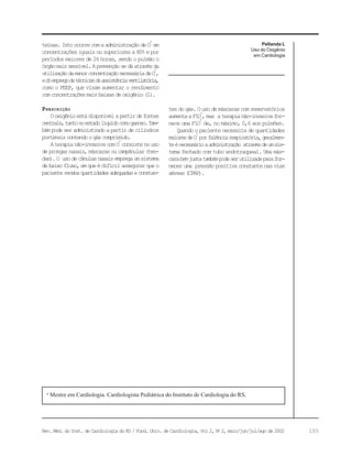 105Rev. Méd. do Inst. de Cardiologia do RS / Fund. Univ. de Cardiologia, Vol 2, No
2, maio/jun/jul/ago de 2002
Pellanda L
Uso do Oxigênio
em Cardiologia
teínas.IstoocorrecomaadministraçãodeO
2
em
concentrações iguais ou superiores a 80% e por
períodos maiores de 24 horas, sendo o pulmão o
órgãomaissensível.Aprevençãosedáatravésda
utilizaçãodamenorconcentraçãonecessáriadeO
2
,
edoempregodetécnicasdeassistênciaventilatória,
como o PEEP, que visam aumentar o rendimento
comconcentraçõesmaisbaixasdeoxigênio(1).
PRESCRIÇÃO
Ooxigênioestádisponívelapartirdefontes
centrais,tantonoestadolíquidocomogasoso.Tam-
bémpodeseradministradoapartirdecilindros
portáteiscontendoogáscomprimido.
Aterapianão-invasivacomO
2
consistenouso
deprongasnasais,máscarasoucampânulas(ten-
das).O usodecânulasnasaisempregaumsistema
debaixofluxo,emqueédifícilassegurarqueo
pacienterecebaquantidadesadequadaseconstan-
a
Mestre em Cardiologia. Cardiologista Pediátrica do Instituto de Cardiologia do RS.
tesdogás.Ousodemáscarascomreservatórios
aumentaaF1O
2
,mas aterapianão-invasivafor-
nece uma F1O
2
de, no máximo, 0,6 aos pulmões.
Quandoopacientenecessitadequantidades
maioresdeO
2
porfalênciarespiratória,geralmen-
teénecessárioaadministração atravésdeumsis-
tema fechado com tubo endotraqueal. Uma más-
carabemjustatambémpodeserutilizadaparafor-
neceruma pressãopositivaconstantenasvias
aéreas(CPAP).
 