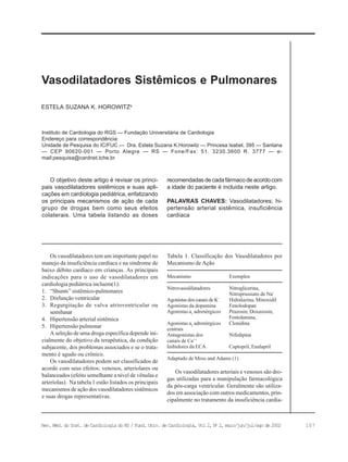 107Rev. Méd. do Inst. de Cardiologia do RS / Fund. Univ. de Cardiologia, Vol 2, No
2, maio/jun/jul/ago de 2002
Instituto de Cardiologia do RGS — Fundação Universitária de Cardiologia
Endereço para correspondência:
Unidade de Pesquisa do IC/FUC — Dra. Estela Suzana K.Horowitz — Princesa Isabel, 395 — Santana
— CEP 90620-001 — Porto Alegre — RS — Fone/Fax: 51. 3230.3600 R. 3777 — e-
mail:pesquisa@cardnet.tche.br
ESTELA SUZANA K. HOROWITZa
Vasodilatadores Sistêmicos e Pulmonares
O objetivo deste artigo é revisar os princi-
pais vasodilatadores sistêmicos e suas apli-
cações em cardiologia pediátrica, enfatizando
os principais mecanismos de ação de cada
grupo de drogas bem como seus efeitos
colaterais. Uma tabela listando as doses
recomendadas de cada fármaco de acordo com
a idade do paciente é incluida neste artigo.
PALAVRAS CHAVES: Vasodilatadores; hi-
pertensão arterial sistêmica, insuficiência
cardíaca
Os vasodilatadores tem um importante papel no
manejo da insuficiência cardíaca e na síndrome de
baixo débito cardíaco em crianças. As principais
indicações para o uso de vasodilatadores em
cardiologia pediátrica incluem(1):
1. “Shunts” sistêmico-pulmonares
2. Disfunção ventricular
3. Regurgitação de valva atrioventricular ou
semilunar
4. Hipertensão arterial sistêmica
5. Hipertensão pulmonar
A seleção de uma droga específica depende ini-
cialmente do objetivo da terapêutica, da condição
subjacente, dos problemas associados e se o trata-
mento é agudo ou crônico.
Os vasodilatadores podem ser classificados de
acordo com seus efeitos: venosos, arteriolares ou
balanceados (efeito semelhante a nível de vênulas e
arteríolas). Na tabela 1 estão listados os principais
mecanismos de ação dos vasodilatadores sistêmicos
e suas drogas representativas.
Tabela 1. Classificação dos Vasodilatadores por
Mecanismo de Ação
Mecanismo Exemplos
Nitrovasodilatadores Nitroglicerina,
Nitroprussiato de Na+
Agonistas dos canais deK+
Hidralazina, Minoxidil
Agonistas da dopamina Fenolodopan
Agonistas a1
adrenérgicos Prazosin, Doxazosin,
Fentolamina,
Agonistas a2
adrenérgicos Clonidina
centrais
Antagonistas dos Nifedipina
canais de Ca++
Inibidores da ECA Captopril, Enalapril
Adaptado de Moss and Adams (1)
Os vasodilatadores arteriais e venosos são dro-
gas utilizadas para a manipulação farmacológica
da pós-carga ventricular. Geralmente são utiliza-
dos em associação com outros medicamentos, prin-
cipalmente no tratamento da insuficiência cardía-
 