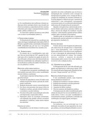 108 Rev. Méd. do Inst. de Cardiologia do RS / Fund. Univ. de Cardiologia, Vol 2, No
2, maio/jun/jul/ago de 2002
ca. Os vasodilatadores não melhoram a função car-
díaca por efeito inotrópico direto, mas sim pelo seu
efeito na resistência e capacitância do leito vascular,
reduzindo a pós-carga e consequentemente aumen-
tando o débito cardíaco (2,3).
Ao final deste capítulo encontra-se uma tabela
com as doses recomendadas (tabela 2).
1. NITROVASODILATADORES
O relaxamento do músculo liso vascular por esta
classe de drogasémediadopeloóxidonítrico(NO).O
NOativaaguanilil-ciclase,aumentandoaformaçãode
GMPc
intracelular que, por sua vez, é um potente
vasodilatador da musculatura lisa vascular (3,4).
1.1. NITROGLICERINA
Os nitratos são os vasodilatadores mais anti-
gos. Seu uso inicial data de 1867, quando foi utili-
zado para alívio imediato da angina de peito (4).
Sua utilização e eficácia tem sido demonstrada nas
diferentes modalidades da cardiopatia isquêmica e
na insuficiência cardíaca do adulto. Entretanto, seu
uso em pediatria é restrito.
PRINCIPAIS AÇÕES FARMACOLÓGICAS
A nitroglicerina é um potente venodilatador, mas
tem também uma ação efetiva como vasodilatador
arterial sistêmico e pulmonar.
As principais respostas farmacológicas à nitro-
glicerina incluem:
1. Aumento da capacitância venosa, levando a uma
redução da pressões atriais e pressão de enchi-
mento ventricular
2. Redução da pressão venosa e arterial pulmonar
3. Em doses convencionais tem pouco efeito na
freqüência cardíaca, pressão arterial sistêmica
e resistência vascular sistêmica
4. Em doses altas pode causar dilatação arteriolar
com hipotensão e taquicardia reflexa
5. Importante efeito na circulação coronariana,
com dilatação das grandes artérias coronárias
epicárdicas e colaterais, sendo menos intenso
nas arteríolas
UTILIZAÇÃO CLÍNICA
Em pediatria o uso de nitratos é restrito ao pós-
operatório de certas cardiopatias que envolvem a
manipulação das coronárias como correção de
transposição de grandes vasos, cirurgia de Ross e
cirurgia de reimplante de coronária anômala (3).
Existem algumas evidências de que o aumento da
endotelina-1 com conseqüente vasoespasmo
coronariano pode ser revertido pela administração
endovenosa de nitroglicerina em neonatos(5).
Quando a nitroglicerina é administrada na for-
ma de infusão endovenosa, aumenta o débito car-
díaco, através da redução da resitência vascular
sistêmica - efeito benéfico quando há baixo débito
cardíaco após circulação extracorpórea.
Também pode ser utilizada para o tratamento
da hipertensão arterial pulmonar ou sistêmica no
pós-operatório imediato (3).
EFEITOS ADVERSOS
O efeito adverso mais freqüente da administra-
ção endovenosa da nitroglicerina é a hipotensão,
que é dose-dependente, com consequente
taquicardia reflexa. Este efeito reverte rapidamen-
te com a interrupção da administração da droga,
ou com administração de volume. Em crianças
maiores, cefaléia e aumento da pressão
intracraniana pode ocorrer. Este efeito também é
reversível com a redução da dose.
1.2. NITROPRUSSIATO DE SÓDIO
O Nitroprussiato de Na+
tem sido utilizado com
agente anti-hipertensivo endovenoso desde 1950.
Foi classificado pela Organização Mundial da Saú-
de como “droga essencial” em 1979 (6).
PRINCIPAIS AÇÕES FARMACOLÓGICAS
É um vasodilatador potente, cujas respostas
farmacodinâmicas incluem (1):
1. Redução da resistência vascular sistêmica
2. Redução da resistência vascular pulmonar
3. Redução das pressões atriais
4. Aumento do débito cardíaco
5. Discreto aumento da freqüência cardíaca
O nitroprussiato de sódio é metabolizado pelas
células do músculo liso em seu metabólito ativo, o
óxido nítrico. Como a sua ação vasodilatadora é
extremamente potente, geralmente é utilizado em
combinação com algum agente inotrópico.
UTILIZAÇÃO CLÍNICA
Em pediatria, seu uso principal uso é na
disfunção miocárdica do pós-operatório de cirur-
gia cardíaca, em miocardiopatia dilatada ou em in-
Horowitz ESK
Vasodilatadores Sistêmicos
e Pulmonares
 