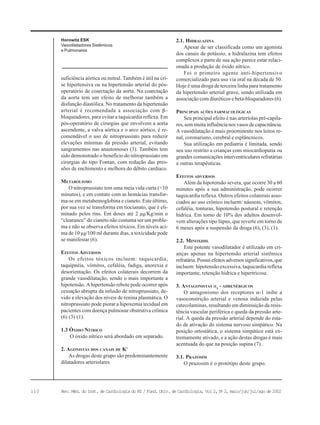 110 Rev. Méd. do Inst. de Cardiologia do RS / Fund. Univ. de Cardiologia, Vol 2, No
2, maio/jun/jul/ago de 2002
suficiência aórtica ou mitral. Também é útil na cri-
se hipertensiva ou na hipertensão arterial do pós-
operatório de coarctação da aorta. Na coarctação
da aorta tem um efeito de melhorar também a
disfunção diastólica. No tratamento da hipertensão
arterial é recomendada a associação com β−
bloqueadores, para evitar a taquicardia reflexa. Em
pós-operatório de cirurgias que envolvem a aorta
ascendente, a valva aórtica e o arco aórtico, é re-
comendável o uso de nitroprussiato para reduzir
elevações mínimas da pressão arterial, evitando
sangramentos nas anastomoses (3). Também tem
sido demonstrado o benefício do nitroprussiato em
cirurgias do tipo Fontan, com redução das pres-
sões de enchimento e melhora do débito cardíaco.
METABOLISMO
O nitroprussiato tem uma meia vida curta (<10
minutos), e em contato com as hemácias transfor-
ma-se em metahemoglobina e cianeto. Este último,
por sua vez se transforma em tiocianato, que é eli-
minado pelos rins. Em doses até 2 µg/Kg/min o
“clearance” do cianeto não costuma ser um proble-
ma e não se observa efeitos tóxicos. Em níveis aci-
ma de 10 µg/100 ml durante dias, a toxicidade pode
se manifestar (6).
EFEITOS ADVERSOS
Os efeitos tóxicos incluem: taquicardia,
taquipnéia, vômitos, cefaléia, fadiga, anorexia e
desorientação. Os efeitos colaterais decorrem da
grande vasodilatação, sendo o mais importante a
hipotensão. A hipertensão rebote pode ocorrer após
cessação abrupta da infusão de nitroprussiato, de-
vido a elevação dos níveis de renina plasmática. O
nitroprussiato pode piorar a hipoxemia tecidual em
pacientes com doença pulmonar obstrutiva crônica
(6) (3) (1).
1.3 ÓXIDO NÍTRICO
O óxido nítrico será abordado em separado.
2. AGONISTAS DOS CANAIS DE K+
As drogas deste grupo são predominantemente
dilatadores arteriolares
2.1. HIDRALAZINA
Apesar de ser classificada como um agonista
dos canais de potássio, a hidralazina tem efeitos
complexos e parte de sua ação parece estar relaci-
onada a produção de óxido nítrico.
Foi o primeiro agente anti-hipertensivo
comercializado para uso via oral na década de 50.
Hoje é uma droga de terceira linha para tratamento
da hipertensão arterial grave, sendo utilizada em
associação com diuréticos e beta-bloqueadores (6).
PRINCIPAIS AÇÕES FARMACOLÓGICAS
Seu principal efeito é nas arteríolas pré-capila-
res, sem muita influência nos vasos de capacitância.
A vasodilatação é mais proeminente nos leitos re-
nal, coronariano, cerebral e esplâncnicos.
Sua utilização em pediatria é limitada, sendo
seu uso restrito a crianças com miocardiopatia ou
grandes comunicações interventriculares refratárias
a outras terapêuticas.
EFEITOS ADVERSOS
Além da hipotensão severa, que ocorre 30 a 60
minutes após a sua administração, pode ocorrer
taquicardia reflexa. Outros efeitos colaterais asso-
ciados ao uso crônico incluem: náuseas, vômitos,
cefaléia, tonturas, hipotensão postural e retenção
hídrica. Em torno de 10% dos adultos desenvol-
vem alterações tipo lúpus, que reverte em torno de
6 meses após a suspensão da droga (6), (3), (1).
2.2. MINOXIDIL
Este potente vasodilatador é utilizado em cri-
anças apenas na hipertensão arterial sistêmica
refratária. Possui efeitos adversos significativos, que
incluem: hipotensão excessiva, taquicardia reflexa
importante, retenção hídrica e hipertricose.
3. ANTAGONISTAS α1
- ADRENÉRGICOS
O antagonismo dos receptores α-1 inibe a
vasoconstrição arterial e venosa induzida pelas
catecolaminas, resultando em diminuição da resis-
tência vascular periférica e queda da pressão arte-
rial. A queda da pressão arterial depende do esta-
do de ativação do sistema nervoso simpático. Na
posição ortostática, o sistema simpático está ex-
tremamente ativado, e a ação destas drogas é mais
acentuada do que na posição supina (7)..
3.1. PRAZOSIM
O prazosim é o protótipo deste grupo.
Horowitz ESK
Vasodilatadores Sistêmicos
e Pulmonares
 