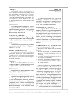 111Rev. Méd. do Inst. de Cardiologia do RS / Fund. Univ. de Cardiologia, Vol 2, No
2, maio/jun/jul/ago de 2002
Horowitz ESK
Vasodilatadores Sistêmicos
e Pulmonares
USO CLÍNICO
A utilização do prazosim em pediatria restrin-
ge-se a pacientes com insuficiência cardíaca decor-
rente de disfunção ventricular sistólica. É bem ab-
sorvido por via oral e o pico do efeito ocorre em 2-
3 horas após sua administração. A duração do efei-
to é em torno de 12 horas. A primeira dose deve
ser administrada à noite, devido a hipotensão
postural(7).
EFEITOS ADVERSOS
O efeito adverso mais importante é o “fenôme-
no da primeira dose”, caracterizado por tontura,
síncope e hipotensão que ocorre 30 a 90 minutos
após a dose inicial. Pacientes em uso crônico po-
dem desenvolver taquifilaxia(8).
3.2. TERAZOCIM E DOXAZOCIM
Estes novos fármacos diferem do prazosim por
apresentarem um tempo de ação mais prolongado
e podem ser administrados uma vez ao dia(1).
3.3. FENTOLAMINA
A fentolamina é um antagonista dos receptores
α-adrenérgicos, mas não é seletivo e bloqueia re-
ceptores α-1 e α-2(1).
PRINCIPAIS AÇÕES FARMACOLÓGICAS
Em pacientes com baixo débito cardíaco, a
fentolamina produz uma queda da resistência
vascular sistêmica, melhorando o débito cardíaco.
Pode resultar em redução da resistência e da pres-
são arterial pulmonar(1).
USO CLÍNICO
Devido aos seus efeitos colaterais, seu uso é res-
tritoaofeocromocitoma.Éutilizadanacrisehipertensiva
e no pré-operatório de feocromocitoma (8).
EFEITOS ADVERSOS
Os efeitos adversos incluem taquicardia impor-
tante, arritmias e hipotensão severa.
4. AGONISTAS ααααα2
- ADRENÉRGICOS CENTRAIS
Existe pouca experiência na literatura com esta
classe de drogas em pediatria. Apesar da sua eficá-
cia como anti-hipertensivo, seu uso em pediatria é
limitado a crianças refratarias à outras drogas, uma
vez que seus efeitos colaterais são mal tolerados
(8). Estes efeitos inluem boca seca, sedação e hi-
pertensão rebote severa se o uso da droga for abrup-
tamente interrompido.
As drogas mais utilizadas deste grupo são a
metildopa, a clonidina, o guanabenzo e a
guanfacina. A clonidina possui uma apresentação
transdérmica, não disponível no mercado brasilei-
ro, que pode ser trocado semanalmente.
5. ANTAGONISTAS DOS CANAIS DE CA++
Esse grupo de drogas é classificado como
dilatadores arteriolares. Os bloqueadores dos ca-
nais de cálcio provocam relaxamento do músculo
liso vascular através da inibição da entrada de cál-
cio. Os efeitos hemodinâmicos associados com o
seu uso incluem: redução da contratilidade
miocárdica, atraso na condução cardíaca e
vasodilatação arteriolar (1). Os bloqueadores dos
canais de cálcio serão discutidos em um capítulo
separado.
6. INIBIDORES DA ENZIMA DE CONVERSÃO DA
ANGIOTENSINA (INIBIDORES DA ECA)
Os inibidores da ECA tem como mecanismos
de ação(1):
1. bloqueio da conversão da angiotensina I em
agiotensina II através da inibição da enzima de
conversão
2. inibição da kininase II, enzima que degrada as
bradicininas vasodilatadoras
3. diminuição da produção de aldosterona e re-
dução a resistência vascular sistêmica e a pres-
são arterial sistêmica .
O desenvolvimento dos inibidores da ECA
começou em 1965 através da descoberta de um
fator potencializador da bradicinina presente no
veneno da cobra Bothrops jararaca (9). A ECA
é uma enzima com múltiplas ações em diferen-
tes tecidos. Os inibidores da ECA são classifica-
dos de acordo com sua estrutura química e a
natureza do radical que se liga ao íon zinco da
enzima em três grupos. Em 1976 foi sintetizado
o captopril, primeiro inibidor da ECA ativo por
via oral. Em 1980, uma nova classe de inibidores
da ECA foi desenvolvida, liderada pelo enalapril.
Hoje, existem mais de 100 inibidores da ECA,
alguns ainda em fase de estudo. Os inibidores da
ECA existentes no mercado são semelhante em
 