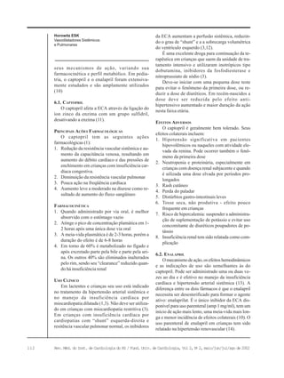 112 Rev. Méd. do Inst. de Cardiologia do RS / Fund. Univ. de Cardiologia, Vol 2, No
2, maio/jun/jul/ago de 2002
Horowitz ESK
Vasodilatadores Sistêmicos
e Pulmonares
seus mecanismos de ação, variando sua
farmacocinética e perfil metabólico. Em pedia-
tria, o captopril e o enalapril foram extensiva-
mente estudados e são amplamente utilizados
(10)
6.1. CAPTOPRIL
O captopril afeta a ECA através da ligação do
íon zinco da enzima com um grupo sulfidril,
desativando a enzima (11).
PRINCIPAIS AÇÕES FARMACOLÓGICAS
O captopril tem as seguintes ações
farmacológicas (1):
1. Redução da resistência vascular sistêmica e au-
mento da capacitância venosa, resultando em
aumento do débito cardíaco e das pressões de
enchimento em crianças com insuficiência car-
díaca congestiva.
2. Diminuição da resistência vascular pulmonar
3. Pouca ação na freqüência cardíaca
4. Aumento leve a moderado na diurese como re-
sultado de aumento do fluxo sangüíneo
FARMACOCINÉTICA
1. Quando administrado por via oral, é melhor
absorvido com o estômago vazio
2. Atinge o pico de concentração plamática em 1-
2 horas após uma única dose via oral
3. A meia-vida plasmática é de 2-3 horas, porém a
duração do efeito é de 6-8 horas
4. Em torno de 60% é metabolizado no fígado e
após excretado parte pela bile e parte pela uri-
na. Os outros 40% são eliminados inalterados
pelo rim, sendo seu “clearance” reduzido quan-
do há insuficiência renal
USO CLÍNICO
Em lactentes e crianças seu uso está indicado
no tratamento da hipertensão arterial sistêmica e
no manejo da insuficiência cardíaca por
miocardiopatia dilatada (1,3). Não deve ser utiliza-
do em crianças com miocardiopatia restritiva (3).
Em crianças com insuficiência cardíaca por
cardiopatias com “shunt” esquerda-direita e
resitência vascular pulmonar normal, os inibidores
da ECA aumentam a perfusão sistêmica, reduzin-
do o grau de “shunt” e a a sobrecarga volumétrica
do ventrículo esquerdo (3,12).
É uma excelente droga para continuação da te-
rapêutica em crianças que saem da unidade de tra-
tamento intensivo e utilizaram inotrópicos tipo
dobutamina, inibidores da fosfodiesterase e
nitroprussiato de sódio (3).
Deve-se iniciar com uma pequena dose teste
para evitar o fenômeno da primeira dose, ou re-
duzir a dose de diuréticos. Em recém-nascidos a
dose deve ser reduzida pelo efeito anti-
hipertensivo aumentado e maior duração da ação
nesta faixa etária.
EFEITOS ADVERSOS
O captopril é geralmente bem tolerado. Seus
efeitos colaterais incluem:
1. Hipotensão significativa em pacientes
hipovolêmicos ou naqueles com atividade ele-
vada da renina. Pode ocorrer também o fenô-
meno da primeira dose
2. Neutropenia e proteinúria, especialmente em
crianças com doença renal subjacente e quando
é uilizada uma dose elvada por períodos pro-
longados
3. Rash cutâneo
4. Perda do paladar
5. Distúrbios gastro-intestinais leves
6. Tosse seca, não produtiva - efeito pouco
frequente em crianças
7. Risco de hipercalemia: suspender a administra-
ção de suplementação de potássio e evitar uso
concomitante de diuréticos poupadores de po-
tássio
8. Insuficiência renal tem sido relatada como com-
plicação
6.2. ENALAPRIL
Omecanismodeação,osefeitoshemodinâmicos
e as indicações de uso são semelhantes às do
captopril. Pode ser administrado uma ou duas ve-
zes ao dia e é efetivo no manejo da insuficiência
cardíaca e hipertensão arterial sistêmica (13). A
diferença entre os dois fármacos é que o enalapril
necessita ser desesterificado para formar o agente
ativo: enalaprilat. É o único inibidor da ECA dis-
ponível para uso parenteral (amp 1 mg/ml), tem um
início de ação mais lento, uma meia-vida mais lon-
ga e menor incidência de efeitos colaterais (10). O
uso parenteral de enalapril em crianças tem sido
relatado na hipertensão renovascular (14).
 