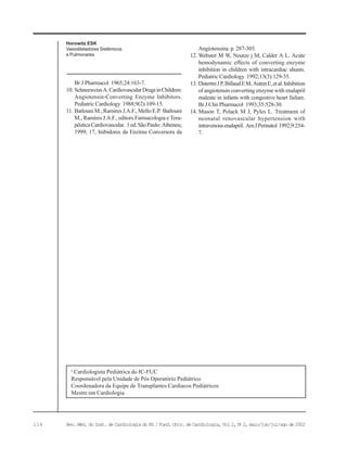 114 Rev. Méd. do Inst. de Cardiologia do RS / Fund. Univ. de Cardiologia, Vol 2, No
2, maio/jun/jul/ago de 2002
Horowitz ESK
Vasodilatadores Sistêmicos
e Pulmonares
Br J Pharmacol 1965;24:163-7.
10. SchneeweissA.CardiovascularDrugsinChildren:
Angiotensin-Converting Enzyme Inhibitors.
Pediatric Cardiology 1988;9(2):109-15.
11. BatlouniM.,RamiresJ.A.F.,MelloE.P. Batlouni
M., Ramires J.A.F., editors.Farmacologia e Tera-
pêuticaCardiovascular. 1ed.SãoPaulo:Atheneu;
1999; 17, Inibidores da Enzima Conversora da
Angiotensina. p. 287-303.
12. Webster M W, Neutze j M, Calder A L. Acute
hemodynamic effects of converting enzyme
inhibition in children with intracardiac shunts.
Pediatric Cardiology 1992;13(3):129-35.
13. DutertreJP,BillaudEM,AutretE,etal.Inhibition
of angiotensin converting enzyme with enalapril
maleate in infants with congestive heart failure.
Br J Clin Pharmacol 1993;35:528-30.
14. Mason T, Polack M J, Pyles L. Treatment of
neonatal renovascular hypertension with
intravenousenalapril. AmJPerinatol 1992;9:254-
7.
a
Cardiologista Pediátrica do IC-FUC
Responsável pela Unidade de Pós Operatório Pediátrico
Coordenadora da Equipe de Transplantes Cardíacos Pediátricos
Mestre em Cardiologia
 