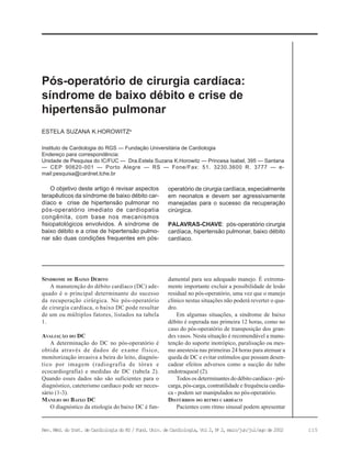 115Rev. Méd. do Inst. de Cardiologia do RS / Fund. Univ. de Cardiologia, Vol 2, No
2, maio/jun/jul/ago de 2002
Instituto de Cardiologia do RGS — Fundação Universitária de Cardiologia
Endereço para correspondência:
Unidade de Pesquisa do IC/FUC — Dra.Estela Suzana K.Horowitz — Princesa Isabel, 395 — Santana
— CEP 90620-001 — Porto Alegre — RS — Fone/Fax: 51. 3230.3600 R. 3777 — e-
mail:pesquisa@cardnet.tche.br
ESTELA SUZANA K.HOROWITZa
Pós-operatório de cirurgia cardíaca:
síndrome de baixo débito e crise de
hipertensão pulmonar
O objetivo deste artigo é revisar aspectos
terapêuticos da síndrome de baixo débito car-
díaco e crise de hipertensão pulmonar no
pós-operatório imediato de cardiopatia
congênita, com base nos mecanismos
fisiopatológicos envolvidos. A síndrome de
baixo débito e a crise de hipertensão pulmo-
nar são duas condições frequentes em pós-
operatório de cirurgia cardíaca, especialmente
em neonatos e devem ser agressivamente
manejadas para o sucesso da recuperação
cirúrgica.
PALAVRAS-CHAVE: pós-operatório cirurgia
cardíaca, hipertensão pulmonar, baixo débito
cardíaco.
SÍNDROME DE BAIXO DÉBITO
A manutenção do débito cardíaco (DC) ade-
quado é o principal determinante do sucesso
da recuperação cirúrgica. No pós-operatório
de cirurgia cardíaca, o baixo DC pode resultar
de um ou múltiplos fatores, listados na tabela
1.
AVALIAÇÃO DO DC
A determinação do DC no pós-operatório é
obtida através de dados de exame físico,
monitorização invasiva a beira do leito, diagnós-
tico por imagem (radiografia de tórax e
ecocardiografia) e medidas de DC (tabela 2).
Quando esses dados não são suficientes para o
diagnóstico, cateterismo cardíaco pode ser neces-
sário (1-3).
MANEJO DO BAIXO DC
O diagnóstico da etiologia do baixo DC é fun-
damental para seu adequado manejo. É extrema-
mente importante excluir a possibilidade de lesão
residual no pós-operatório, uma vez que o manejo
clínico nestas situações não poderá reverter o qua-
dro.
Em algumas situações, a síndrome de baixo
débito é esperada nas primeira 12 horas, como no
caso do pós-operatório de transposição dos gran-
des vasos. Nesta situação é recomendável a manu-
tenção do suporte inotrópico, paralisação ou mes-
mo anestesia nas primeiras 24 horas para atenuar a
queda de DC e evitar estímulos que possam desen-
cadear efeitos adversos como a sucção do tubo
endotraqueal (2).
Todos os determinantes do débito cardíaco - pré-
carga, pós-carga, contratilidade e frequência cardía-
ca - podem ser manipulados no pós-operatório.
DISTÚRBIOS DO RITMO CARDÍACO
Pacientes com ritmo sinusal podem apresentar
 