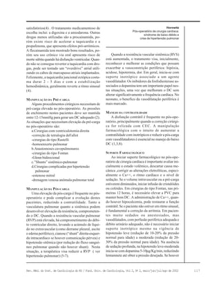 117Rev. Méd. do Inst. de Cardiologia do RS / Fund. Univ. de Cardiologia, Vol 2, No
2, maio/jun/jul/ago de 2002
Horowitz
Pós-operatório de cirurgia cardíaca:
síndrome de baixo débito e
crise de hipertensão pulmonar
satisfatórios(4) . O tratamento medicamentoso de
escolha inclui: a digoxina e a amiodarona. Outras
drogas menos utilizadas são a procainamida, po-
rém existe risco de acelerar a taquicardia e a
propafenona, que apresenta efeitos pró-arritmicos.
A flecainamida tem mostrado bons resultados, po-
rém seu uso crônico via oral apresenta risco de
morte súbita quando há disfunção ventricular. Quan-
do não se consegue reverter a taquicardia com dro-
gas, pode ser tentado um “overdrive” atrial utili-
zando os cabos de marcapasso atriais implantados.
Felizmente, a taquicardia juncional ectópica costu-
ma durar 2 - 5 dias e com a estabilização
hemodinâmica, geralmente reverte a ritmo sinusal
(4).
MANIPULAÇÃO DA PRÉ-CARGA
Alguns procedimentos cirúrgicos necessitam de
pré-carga elevada no pós-operatório. As pressões
de enchimento nestes pacientes deve ser mantida
entre 12-15mmHg para gerar um DC adequado (2).
As situações que necessitam elevação da pré-carga
no pós-operatório são:
a.Cirurgias com ventriculotomia direita
-correção de tetralogia deFallot
-cirurgias do tipo Rastelli
-homoenxerto pulmonar
b.Anastomoses cavopulmonares
-cirurgias do tipo Fontan
-Glenn bidirecional
c.”Shunts” sistêmico-pulmonar
d.Cirurgias complicadas por hipertensão
pulmonar
-estenose mitral
-drenagem venosa anômala pulmonar total
MANIPULAÇÃO DA PÓS-CARGA
Uma elevação da pós-carga é frequente no pós-
operatório e pode complicar a evolução destes
paceintes, reduzindo a contratilidade. Tanto a
vasculatura pulmonar quanto a sistêmica podem
desenvolver elevação da resistência, comprometen-
do o DC. Quando a resistência vascular pulmonar
(RVP) está elevada, há comprometimento do débi-
to ventrícular direito, levando a acúmulo de líqui-
do no extravascular (como derrame pleural, ascite
e edema periférico), cianose (“shunt” direita-esquer-
da intracardíaco se houver comunicação pérvea) e
hipotensão sitêmica (por redução do fluxo sanguí-
neo pulmonar quando não houver shunt). Nesta
situação, a terapêutica visa reduzir a RVP ( ver
hipertensão pulmonar) (5-7).
Quando a resistência vascular sistêmica (RVS)
está aumentada, o tratamento visa, inicialmente,
reconhecer e melhorar as condições que possam
exacerbar a vasoconstrição periférica: hipóxia,
acidose, hipotermia, dor. Em geral, inicia-se com
suporte inotrópico associado a um agente
vasodilatador. Os inibidores da fosfodiesterase as-
sociados a dopamina tem um importante papel nes-
tas situações, uma vez que melhoram o DC sem
alterar significativamente a frequência cardíaca. No
neonato, o benefíco da vasodilatação periférica é
mais marcado.
MANEJO DA CONTRATILIDADE
A disfunção contrátil é frequente no pós-ope-
ratório, principalmente quando a correção cirúrgi-
ca for relizada com CEC. A manipulação
farmacológica com o intuito de aumentar a
contratilidade com inotrópicos e reduzir a pós-carga
com vasodilatadores é essencial no manejo do baixo
DC (1,3,8).
SUPORTE FARMACOLÓGICO
Ao iniciar suporte farmacológico no pós-ope-
ratório de cirurgia cardíaca é importante avaliar ini-
cialmente o estado volêmico, descartar causa me-
cânica ,corrigir as alterações eletrolíticas, especi-
almente o Ca++, o ritmo cardíaco e o nível de
sedação. Se o volume intravascular ou a pré-carga
estiverem diminuidos, iniciar infusão de cristalóides
ou colóides. Em cirurgias do tipo Fontan, nas pri-
meiras 12 horas, é necessário elevar a PVC para
manter bom DC. A administração de Ca++, quan-
do houver hipocalcemia, pode restaurar a função
contrátil. Se o paciente não estiver em ritmo sinusal,
é fundamental a correção da arritmia. Em pacien-
tes muito sedados ou anestesiados, mas
vasodilatados, com perfusão periférica adequada e
débito urinário adequado, não é necessário iniciar
suporte inotrópico mesmo na vigência de
hipotensão leve (redução de 10-20% da pressão
normal para idade) a moderada (redução de 20-
30% da pressão normal para idade). Na ausência
de sedação profunda, na hipotensão leve-moderada
inicia-se com dopamina 5-10µg/Kg/min,reduziindo
lentamnete até obter a pressão desejada. Se houver
 