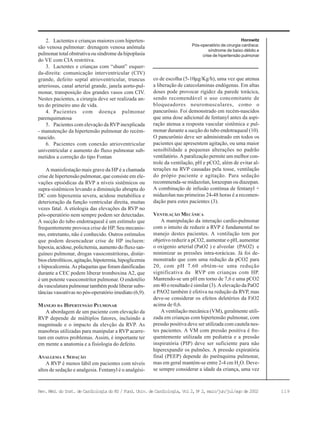119Rev. Méd. do Inst. de Cardiologia do RS / Fund. Univ. de Cardiologia, Vol 2, No
2, maio/jun/jul/ago de 2002
2. Lactentes e crianças maiores com hiperten-
são venosa pulmonar: drenagem venosa anômala
pulmonar total obstrutiva ou síndrome da hipoplasia
do VE com CIA restritiva.
3. Lactentes e crianças com “shunt” esquer-
da-direita: comunicação interventricular (CIV)
grande, defeito septal atrioventricular, truncus
arteriosus, canal arterial grande, janela aorto-pul-
monar, transposição dos grandes vasos com CIV.
Nestes pacientes, a cirurgia deve ser realizada an-
tes do primeiro ano de vida.
4. Pacientes com doença pulmonar
parenquimatosa
5. Pacientes com elevação da RVP inexplicada
- manutenção da hipertensão pulmonar do recém-
nascido.
6. Pacientes com conexão atrioventricular
univentricular e aumento do fluxo pulmonar sub-
metidos a correção do tipo Fontan
A manisfestação mais grave da HP é a chamada
crise de hipertensão pulmonar, que consiste em ele-
vações episódicas da RVP a níveis sistêmicos ou
supra-sistêmicos levando a diminuição abrupta do
DC com hipoxemia severa, acidose metabólica e
deterioração da função ventricular direita, muitas
vezes fatal. A etiologia das elevações da RVP no
pós-operatório nem sempre podem ser detectadas.
A sucção do tubo endotraqueal é um estímulo que
frequentemente provoca crise de HP. Seu mecanis-
mo, entretanto, não é conhecido. Outros estímulos
que podem desencadear crise de HP incluem:
hipoxia, acidose, policitemia, aumento do fluxo san-
guíneo pulmonar, drogas vasoconstritoras, distúr-
bios eletrolíticos, agitação, hipotermia, hipoglicemia
e hipocalcemia. As plaquetas que foram danificadas
durante a CEC podem liberar tromboxina A2, que
é um potente vasoconstritor pulmonar. O endotélio
da vasculatura pulmonar também pode liberar subs-
tâncias vasoativas no pós-operatório imediato (6,9).
MANEJO DA HIPERTENSÃO PULMONAR
A abordagem de um paciente com elevação da
RVP depende de múltiplos fatores, incluindo a
magninude e o impacto da elevção da RVP. As
manobras utilizadas para manipular a RVP acarre-
tam em outros problemas. Assim, é importante ter
em mente a anatomia e a fisiologia do defeito.
ANALGESIA E SEDAÇÃO
A RVP é menos lábil em pacientes com níveis
altos de sedação e analgesia. Fentanyl é o analgési-
co de escolha (5-10µg/Kg/h), uma vez que atenua
a liberação de catecolaminas endógenas. Em altas
doses pode provocar rigidez da parede torácica,
sendo recomendável o uso concomitante de
bloqueadores neuromusculares, como o
pancurônio. Foi demonstrado em recém-nascidos
que uma dose adicional de fentanyl antes da aspi-
ração atenua a resposta vascular sistêmica e pul-
monar durante a sucção do tubo endotraqueal (10).
O pancurônio deve ser administrado em todos os
pacientes que apresentem agitação, ou uma maior
sensibilidade a pequenas alterações no padrão
ventilatório. A paralização permite um melhor con-
trole da ventilação, pH e pCO2, além de evitar al-
terações na RVP causadas pela tosse, ventilação
do própio paciente e agitação. Para sedação
recommenda-se midazolan, lorazepan ou diazepan.
A combinação de infusão contínua de fentanyl +
midazolan nas primeiras 24-48 horas é a recomen-
dação para estes pacientes (3).
VENTILAÇÃO MECÂNICA
A manipulação da interação cardio-pulmonar
com o intuito de reduzir a RVP é fundamental no
manejo destes pacientes. A ventilação tem por
objetivo reduzir a pCO2, aumentar o pH, aumentar
o oxigenio arterial (PaO2 ) e alveolar (PAO2) e
minimizar as pressões intra-torácicas. Já foi de-
monstrado que com uma redução da pCO2 para
20, com pH 7.60 obtém-se uma redução
significativa da RVP em crianças com HP.
Mantendo-se um pH em torno de 7,6 e uma pCO2
em 40 o resultado é similar (3). A elevação da PaO2
e PAO2 também é efetiva na redução da RVP, mas
deve-se considerar os efeitos deletérios da FiO2
acima de 0,6.
A ventilação mecânica (VM), geralmente utili-
zada em crianças com hipertensão pulmonar, com
pressão positiva deve ser utilizada com cautela nes-
tes pacientes. A VM com pressão positiva é fre-
quentemente utilizada em pediatria e a pressão
inspiratória (PIP) deve ser suficiente para não
hiperexpandir os pulmões. A pressão expiratória
final (PEEP) depende do parênquima pulmonar,
mas em geral mantém-se entre 2-4 cm H2
O. Deve-
se sempre considerar a idade da criança, uma vez
Horowitz
Pós-operatório de cirurgia cardíaca:
síndrome de baixo débito e
crise de hipertensão pulmonar
 