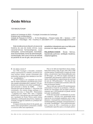 123Rev. Méd. do Inst. de Cardiologia do RS / Fund. Univ. de Cardiologia, Vol 2, No
2, maio/jun/jul/ago de 2002
Instituto de Cardiologia do RGS — Fundação Universitária de Cardiologia
Endereço para correspondência:
Unidade de Pesquisa do IC/FUC — Dr.Tzvi Bacaltchuk — Princesa Isabel, 395 — Santana — CEP
90620-001 — Porto Alegre — RS — Fone/Fax: 51. 3230.3600 R. 3777 — e-mail:pesquisa@cardnet.tche.br
TZVI BACALTCHUKa
Óxido Nítrico
É UMA DROGA MÁGICA?
Em 1980, Furchgott e Zawadski, estudando
células experimentais de endotélio, perceberam que
estas mesmas células, quando estimuladas pela
acetilcolina, produziam uma substância com efei-
tos vasodilatadores. (1)
Em 1987 Palmer e col. estudando este mesmo
tipo de células endoteliais, perceberam que as mes-
mas, quando estimuladas pela L-arginina + O2, pro-
duziam uma substância com efeito vasodilatador, a
qual passaram a chamar de EDRF, ( Fator
relaxante derivado do endotélio )(2)
. Para testar esta
constatação, eles usaram drogas análogas à L-
arginina, tais como : L- Name (NG – Monomethyl
– L-arginina.) ou L- Name (NG – nitro – L-arginina
methyl ester), e perceberam que estas drogas inibi-
am a produção de Óxido Nítrico pelas células
endoteliais, confirmando desta forma, a hipótese já
existente, do papel do endotélio na produção des-
ta substância. (5)
O impacto desta descoberta foi tão grande, que
muitos outros pesquisadores começaram a estudar
e a escrever sobre suas experiências.
Para se ter idéia da importância deste achado,
basta observarmos o fato, de que, entre 1981 e 1986
existiam apenas 10 publicações a respeito do óxido
nítrico , nos próximos 5 anos foram publicados mais
de 500 artigos , em 1993 um simples chamado no
computador, para pesquisar a palavra chave óxido
nítrico, desencadeava o aparecimento de uma lista
de mais de 1500 publicações (3)
. Nos dias de hoje
são incontáveis as publicações existentes sobre este
tema na literatura médica.
Hoje se sabe que a ação do ON está diretamente
relacionada ao local de sua produção; o ON pro-
duzido nos macrófagos tem um papel citotóxico
enquanto que o ON produzido na parede arterial
tem ação vasodilatadora.
O ON não tem poder vasodilatador na circula-
ção sistêmica, (3)
devido a sua propriedade muito
especial de, na circulação sangüínea, unir-se rapi-
damente à hemoglobina transformando-se em
metahemoglobina, perdendo consequentemente o
seu poder vasodilatador.(3)
Esta característica pró-
pria e única do ON, o transforma no único
vasodilatador específico para a circulação pulmo-
Esta revisão procura discutir um pouco da
história do uso do óxido nítrico, suas
características farmacológicas, suas
indicações, contra-indicações, toxicidade,
dose recomendada, forma de administração,
monitorização, bem como a forma de retirada
do paciente do uso do gás, sem provocar os
paraefeitos indesejáveis que a sua falta pode
provocar em alguns pacientes.
PALAVRAS-CHAVE: Óxido Nítrico,
hipertensão pulmonar, ventilação mecânica,
metahemoglobina.
 