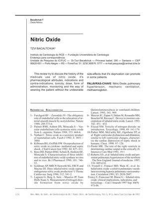 126 Rev. Méd. do Inst. de Cardiologia do RS / Fund. Univ. de Cardiologia, Vol 2, No
2, maio/jun/jul/ago de 2002
Bacaltchuk T
Óxido Nítrico
Instituto de Cardiologia do RGS — Fundação Universitária de Cardiologia
Endereço para correspondência:
Unidade de Pesquisa do IC/FUC — Dr.Tzvi Bacaltchuk — Princesa Isabel, 395 — Santana — CEP
90620-001 — Porto Alegre — RS — Fone/Fax: 51. 3230.3600 R. 3777 — e-mail:pesquisa@cardnet.tche.br
TZVI BACALTCHUKa
Nitric Oxide
REFERÊNCIAS BIBLIOGRÁFICAS
1- Furchgott RF – Zawadzki JV- The obligatory
role of endothelial cells in the relaxation of ar-
terial smooth muscle by acetylcholine. Nature
1980; 288:373-6.
2- Palmer RMJ, Ashton DS, Moncada S – Vas-
cular endothelium cells syntesize nitric oxide
from L- arginine. Nature 1988; 333: 664-6.
3- Nathan C. Nitric oxide as a secretory product
of mammalian cells. Faseb J 1992; 6: 3051 –
3064.
4- Kilbourn RG, Griffith OW. Overproduction of
nitric oxide in cytokine- mediated and septic
shock. J Natl Cancer Inst 1992; 84: 827- 831.
5- Rees DD, Palmer RMJ, Schulz R, Hodson HF,
Moncada S. Characterisation of three inhibi-
tors of endothelial nitric oxide synthase in vitro
and in vivo. Br J Pharmacol 1990; 101: 746-
52.
6- Goldman AP, MRCP, Haworth SG, FRCP, and
Macrae DJ. Does inhaled nitric oxide supress
endogenous nitric oxide production? J Thorac
Cardiovasc Surg 1996; 112: 541-2.
7- Lagueni G, Berg A, Sain - Maurice JP, Tuan
Dinh-Xuan A. Measurement of nitrogen diox-
ide formation from nitric oxide by
This review try to discuss the history of the
medicals use of nitric oxide, it's
pharmacological attributes, indications and
contra-indications, toxicity, dose, form of
administration, monitoring and the way of
weaning the patient without the undesirable
Quimioluminescência in ventilated children.
Lancet. 1993; 341: 969.
8- Mercier JC, Zupan V, Dehan M, Renaudin MH,
Bouchet M, Raveau C. Device to monitor con-
centration of inhaled nitric oxide. Lancet. 1993;
342: 431 –432.
9- Elsyed NM. Toxicity of nitrogen dioxide: na
introduction. Toxicology. 1994; 89: 161-174.
10-Parker MM, McCarthy KE, Ognibene FP, et
al: Right ventricular dysfunction and dilatation,
similar to left ventricular changes, character-
ize the cardiac depression of septic shock in
humans. Chest. 1990. 97: 126.
11-Pinski MR: The role of the right ventricle in
determining cardiac output in the critically ill.
Intensive Care Med 1993, 19:1
12-Roberts J.D., et al. Inhaled nitric oxide and per-
sistent pulmonary hypertension of the newborn
. The New England Journal of medicine. 1997;
336: 605-610.
13- Frostell C, Fratacci MD, Wain JC, et al: In-
haled nitric oxide: a seletive pulmonary vasodi-
lator reversing hypoxic pulmonary vasoconstric-
tion. Circulation 1991; 83: 2038-2047.
Troncy E, Francouer M, Blaise G – Inhaled nitric
oxide: clinical implications, indications, and
toxicology. – Can J Anaesth 1997 Sep; 44(9):
973-88.
side-effects that it's deprivation can promote
in some patients.
PALAVRAS-CHAVE: Nitric Oxide, pulmonary
hypertension, mechanic ventilation,
methaemoglobin.
 