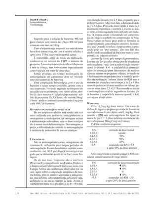 128 Rev. Méd. do Inst. de Cardiologia do RS / Fund. Univ. de Cardiologia, Vol 2, No
2, maio/jun/jul/ago de 2002
Sugestão para a solução de heparina: 80U/ml
para crianças com menos de 10kg e 40U/ml para
crianças com mais de 10 kg.
Caso a heparina seja suspensa por mais de uma
hora deve ser recomeçada com a mesma infusão, e
após novo TTPA, usar o nomograma acima.
É importante, antes do início da medicação,
conhecer-se os valores do TTPA e número de
plaquetas. A trombocitopenia induzida pela heparina
é rara na criança, mas pode ocorrer especialmente
com o seu uso por mais de cinco dias.
Sendo previsto um tempo prolongado de
anticoagulação um cumarínico deve ser iniciado
antes da suspensão da heparina.
Uma complicação hemorrágica com o uso da
heparina é quase sempre resolvida apenas com a
sua suspensão. Havendo urgência no bloqueio de
sua ação usa-se protamina, com rápido efeito, den-
tro de cinco minutos. O cálculo da protamina - sul-
fato de protamina 1%, EV lento, não mais de 50mg/
10min - pode ser estimado considerando 1mg para
cada 100U de heparina.
HEPARINAS DE BAIXO PESO MOLECULAR
De uso amplo em adultos está sendo cada vez
mais utilizada em pediatria, principalmente a
enoxaparina e a nadroparina. As vantagens seriam
a administração subcutânea, uma ou duas vezes por
dia e menor risco de hemorragias. Desvantagens, o
preço, a dificuldade de controle da anticoagulação
e ausência de protocolos de uso em crianças.
CUMARÍNICOS
São os anticoagulantes orais, antagonistas da
vitamina K, utilizados para longos períodos de
anticoagulação. Foram descobertos também ocasi-
onalmente, em 1924, por doença hemorrágica em
gado que se alimentava com trevo doce como for-
ragem.
Os de uso mais freqüente são o warfarin
(Marevan®), especialmente nos Estados Unidos, e
o fenprocumon (Marcoumar®) no nosso meio e na
Europa. Ambos são rapidamente absorvidos por via
oral, agem sobre a coagulação sangüínea da mes-
ma forma, tem os mesmos agonistas e antagonis-
tas, mas diferem, substancialmente, pela meia vida,
refletindo-se no início e tempo de ação. Assim, o
warfarin tem meia-vida plasmática de 36-48 horas,
com duração de ação por 2-5 dias, enquanto que a
do fenprocumon é de cinco dias, e duração de ação
de 7 a 14 dias. Pela ação mais rápida e mais fácil
dissipação plasmática o warfarin é, exceto no nos-
so meio, o anticoagulante mais utilizado em pedia-
tria. O fenprocumon é encontrado em comprimi-
dos de 3mg e o warfarin em comprimidos de 5mg.
Para crianças de baixo peso pode-se formular os
comprimidos em concentrações menores, facilitan-
do o uso. Quando se utiliza o fenprocumon, a pres-
crição pode ser “por semana”, dias sim dias não,
não havendo necessidade de fracionar muito o com-
primido, no máximo ao meio.
O controle é feito pelo tempo de protrombina.
Este era um dos grandes obstáculos da terapêutica
anticoagulante. Hoje, com a padronização interna-
cional do exame - RNI - a confiabilidade dos resul-
tados foi estendida para laboratórios de análises
clínicas mesmo de pequenas cidades, evitando-se
o deslocamento do paciente para o controle perió-
dico da medicação. Valores ideais do RNI para a
maioria das situações, em crianças, é de 2 a 3. Nos
casos de próteses valvares metálicas os valores de-
vem se situar entre 2,5 a 3,5. Recomenda-se iniciar
o anticoagulante oral no segundo ou terceiro dia
de heparina e suspendê-la somente quando o RNI
estiver nos níveis ideais.
WARFARIN:
1ºdia: 0,2mg/kg dose única. Em caso de
disfunção hepática ou pós-operatório de Fontan ou
equivalente, o cálculo é feito com 0,1mg/kg. Idem
quando o RNI sem anticoagulante for igual ou
maior do que 1,2. A dose máxima em crianças não
deve ultrapassar 10mg (5mg em Fontan).
2º-4ºdia: conforme esquema:
RNI correção da dose inicial
1,1-1,3 repetir
1,4-1,9 50%
2,0-3,0 50%
3,1-3,5 25%
>3,5 suspender até RNI <3,5
e após 50% da dose anterior
Após este período e estando estável o RNI con-
siderar como esquema de longo prazo:
RNI correção da dose/manutenção
1,1-1,4 20%
1,5-1,9 10%
2,0-3,0 0
3,1-3,5 10%
>3,5 suspender até RNI <3,5
e após 20% da dose anterior
Daudt N e Daudt L
Antitrombóticos e
Trombolíticos
 