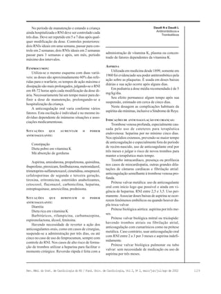 129Rev. Méd. do Inst. de Cardiologia do RS / Fund. Univ. de Cardiologia, Vol 2, No
2, maio/jun/jul/ago de 2002
Daudt N e Daudt L
Antitrombóticos e
Trombolíticos
No período de manutenção e estando a criança
ainda hospitalizada o RNI deve ser controlado cada
três dias. Deve ser repetido em 5 a 7 dias após qual-
quer modificação da dose. Controles posteriores:
dois RNIs ideais em uma semana, passar para con-
trole em 2 semanas; dois RNIs ideais em 2 semanas
passar para 3 semanas e após, um mês, período
máximo dos intervalos.
FENPROCUMON:
Utiliza-se o mesmo esquema com duas variá-
veis: as doses são aproximadamente 60% das refe-
ridas para o warfarin; os tempos de ação máxima e
dissipação são mais prolongados, julgando-se o RNI
em 48-72 horas após cada modificação da dose di-
ária. Necessariamente há um tempo maior para de-
finir a dose de manutenção, prolongando-se a
hospitalização da criança.
A anticoagulação oral varia conforme vários
fatores. Esta oscilação é individual e no mesmo in-
divíduo dependente de inúmeras situações e asso-
ciações medicamentosas.
SITUAÇÕES QUE AUMENTAM O PODER
ANTICOAGULANTE:
Constipação
Dieta pobre em vitamina K
Má absorção de gorduras
Aspirina, amiodarona, propafenona, quinidina,
ibuprofeno, piroxicam, fenilbutazona, metronidazol,
trimetoprim-sulfametoxazol,cimetidina,omeprazol,
cefalosporinas de segunda e terceira geração,
tiroxina, eritromicina, esteróides anabolizantes,
cetocozol, fluconazol, carbenicilina, heparina,
estreptoquinase, amoxicilina, prednisona.
SITUAÇÕES QUE DIMINUEM O PODER
ANTICOAGULANTE:
Diarréia
Dieta rica em vitamina K
Barbitúricos, rifampicina, carbamazepina,
espironolactona, álcool, fenitoina.
Havendo necessidade de reverter a ação dos
anticoagulantes orais, como em casos de cirurgias,
suspende-se a administração por três dias, ou até
cinco no caso de uso do fenprocumon, sempre com
controle do RNI. Nos casos de alto risco de forma-
ção de trombos utilizar a heparina para facilitar o
momento cirúrgico. Reversão rápida é feita com a
administração de vitamina K, plasma ou concen-
trado de fatores dependentes da vitamina K.
ASPIRINA
Utilizada em medicina desde 1899, somente em
1960 foi evidenciado seu poder antitrombótico pela
ação sobre as plaquetas. É usada em doses baixas
diárias e sua ação ocorre após alguns dias.
Em pediatria a dose média recomendada é de 5
mg/kg/dia.
Seu efeito permanece algum tempo após sua
suspensão, estimado em cerca de cinco dias.
Nesta dosagem as complicações habituais da
aspirinasãomínimas,inclusiveaSíndromedeReye.
INDICAÇÕES DE ANTICOAGULAÇÃO EM CRIANÇAS:
Trombose venosa profunda, especialmente cau-
sada pelo uso de cateteres para terapêutica
endovenosa: heparina por no mínimo cinco dias.
Nos episódios extensos, prevendo-se maior tempo
de anticoagulação e especialmente fora do período
de recém-nascido, uso de anticoagulante oral por
três meses e julgar o risco de novos trombos para
manter a terapêutica mais tempo.
Trombo intracardíaco, presença ou profilaxia
nos casos de miocardiopatia, outras grandes dila-
tações de câmaras cardíacas e fibrilação atrial:
anticoagulação semelhante à trombose venosa pro-
funda.
Prótese valvar metálica: uso de anticoagulante
oral com início logo que possível e ainda em vi-
gência de heparina. RNI entre 2,5 e 3,5. Uso per-
manente. Associar doses baixas de aspirina se ocor-
rerem fenômenos embólicos ou quando houver du-
pla troca valvar.
Prótese biológica aórtica: aspirina por três me-
ses.
Prótese valvar biológica mitral ou tricúspide:
havendo trombos atriais ou fibrilação atrial,
anticoagulação com cumarínicos como na prótese
metálica. Caso contrário, usar anticoagulação oral
com RNI entre 2 a 3 por 3 meses e aspirina indefi-
nidamente.
Prótese valvar biológica pulmonar ou tubo
valvar: sem necessidade de medicação ou uso de
aspirina por três meses.
 