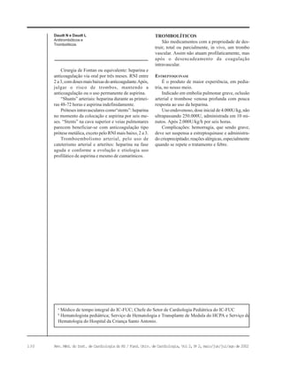 130 Rev. Méd. do Inst. de Cardiologia do RS / Fund. Univ. de Cardiologia, Vol 2, No
2, maio/jun/jul/ago de 2002
Cirurgia de Fontan ou equivalente: heparina e
anticoagulação via oral por três meses. RNI entre
2 a3,comdosesmaisbaixasdoanticoagulante.Após,
julgar o risco de trombos, mantendo a
anticoagulação ou o uso permanente de aspirina.
“Shunts” arteriais: heparina durante as primei-
ras 48-72 horas e aspirina indefinidamente.
Próteses intravasculares como“stents”: heparina
no momento da colocação e aspirina por seis me-
ses. “Stents” na cava superior e veias pulmonares
parecem beneficiar-se com anticoagulação tipo
prótese metálica, exceto pelo RNI mais baixo, 2 a 3.
Tromboembolismo arterial, pelo uso de
cateterismo arterial e arterites: heparina na fase
aguda e conforme a evolução e etiologia uso
profilático de aspirina e mesmo de cumarínicos.
Daudt N e Daudt L
Antitrombóticos e
Trombolíticos
a
Médico de tempo integral do IC-FUC; Chefe do Setor de Cardiologia Pediátrica do IC-FUC
b
Hematologista pediátrica; Serviço de Hematologia e Transplante de Medula do HCPA e Serviço de
Hematologia do Hospital da Criança Santo Antonio.
TROMBOLÍTICOS
São medicamentos com a propriedade de des-
truir, total ou parcialmente, in vivo, um trombo
vascular. Assim não atuam profilaticamente, mas
após o desencadeamento da coagulação
intravascular.
ESTREPTOQUINASE
É o produto de maior experiência, em pedia-
tria, no nosso meio.
Indicado em embolia pulmonar grave, oclusão
arterial e trombose venosa profunda com pouca
resposta ao uso da heparina.
Uso endovenoso, dose inicial de 4.000U/kg, não
ultrapassando 250.000U, administrada em 10 mi-
nutos. Após 2.000U/kg/h por seis horas.
Complicações: hemorragia, que sendo grave,
deve ser suspensa a estreptoquinase e administra-
do crioprecipitado; reações alérgicas, especialmente
quando se repete o tratamento e febre.
 