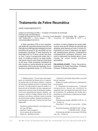 132 Rev. Méd. do Inst. de Cardiologia do RS / Fund. Univ. de Cardiologia, Vol 2, No
2, maio/jun/jul/ago de 2002
Instituto de Cardiologia do RGS — Fundação Universitária de Cardiologia
Endereço para correspondência:
Unidade de Pesquisa do IC/FUC — Dra.Joice Cunha Bertoletti — Princesa Isabel, 395 — Santana —
CEP 90620-001 — Porto Alegre — RS — Fone/Fax: 51. 3230.3600 R. 3777 — e-
mail:pesquisa@cardnet.tche.br
JOICE CUNHA BERTOLETTIa
Tratamento da Febre Reumática
1 - Medidas gerais – Um dos ítens mais impor-
tantes no tratamento da doença ativa é o repouso.
Na ausência de envolvimento cardíaco, o repouso
deverá durar enquanto persistir os sintomas sinais
de artrite. Já na presença de sinais de cardite o re-
pouso deverá ser absoluto, no leito, enquanto per-
manecerem sintomas sinais de disfunção cardíaca,
(3,4) como taquicardia de repouso, dispnéia aos
pequenos esforços e fadiga. Poderá variar de três
semanas a seis meses, conforme o grau e extensão
do envolvimento cardíaco. Algumas ocorrências se-
riam desejáveis antes que o repouso no leito fosse
dispensado:
· frequência cardíaca durante o sono igual ou me-
nor que 100 bpm
· proteína C reativa negativa
· níveis normais de seromucóides
· fração α2 – globulina normal
A febre reumática (FR) é uma complica-
ção tardia não supurativa (autoimune) de uma
infecção da orofaringe pelo estreptococo beta
hemolítico do grupo A de Lancefield, em um
hospedeiro suscetível. É mais frequente na
faixa etária de 5 a 15 anos, sendo rara abai-
xo dos 3 anos e excepcional antes dos 2
anos. A incidência diminui na idade adulta,
não sendo comum como doença inicial após
os 20 anos. Pode entretanto manifestar-se
até a quarta ou quinta década de vida parti-
cularmente como surtos de repetição, em in-
divíduos já agredidos antes. (1) A FR ainda
constitui um sério problema de saúde públi-
ca pois cerca de 30 milhões de pessoas são
atingidas pela doença em todo o mundo (2).
Importante se torna o tratamento da agres-
são estreptocócica primária, erradicando-a
completamente (profilaxia primária), bem
como o tratamento da doença ativa e a pre-
venção de novos surtos (profilaxia
secundária).
PALAVRAS-CHAVE: Febre Reumática,
tratamento da Febre Reumática, Profilaxia
Primária, Profilaxia Secundária.
A dieta deve ser branda, hipossódica e com alta
taxa de vitaminas.
Podem ser usados antitérmicos e antieméticos
se necessários.
2 - Tratamento da estreptococcia - A infecção
estreptocóccica, mesmo que subclínica ou
inaparente, deve ser tratada com rigor pelos riscos
de recorrência. Os antibióticos de escolha são a
penicilina ou eritromicina e cefalexina (nos alérgi-
cos à penicilina).
Doses:
Penicilina procainada: 400.000 UI IM 12 / 12
hs – 10 dias ou
Penicilina V: 250 mgs 3 vezes ao dia – 10 dias
ou
Penicilina benzatina: 600.000 UI IM < 25 kgs
1.200.000 UI IM > 25 kgs
Eritromicina (estolato ou succinato): 20-40 mg
/ kg / dia – 10 dias ou
 