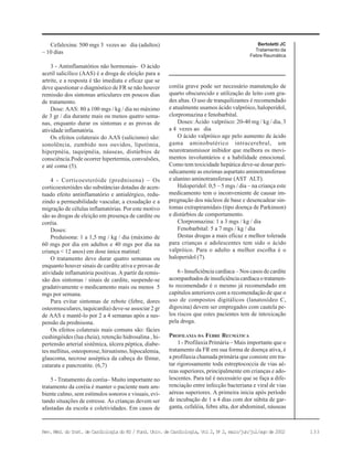 133Rev. Méd. do Inst. de Cardiologia do RS / Fund. Univ. de Cardiologia, Vol 2, No
2, maio/jun/jul/ago de 2002
Cefalexina: 500 mgs 3 vezes ao dia (adultos)
– 10 dias
3 - Antinflamatótios não hormonais- O ácido
acetil salicílico (AAS) é a droga de eleição para a
artrite, e a resposta é tão imediata e eficaz que se
deve questionar o diagnóstico de FR se não houver
remissão dos sintomas articulares em poucos dias
de tratamento.
Dose: AAS: 80 a 100 mgs / kg / dia no máximo
de 3 gr / dia durante mais ou menos quatro sema-
nas, enquanto durar os sintomas e as provas de
atividade inflamatória.
Os efeitos colaterais do AAS (salicismo) são:
sonolência, zumbido nos ouvidos, lipotímia,
hiperpnéia, taquipnéia, náuseas, distúrbios de
consciência.Pode ocorrer hipertermia, convulsões,
e até coma (5).
4 - Corticoesteróide (prednisona) – Os
corticoesteróides são substâncias dotadas de acen-
tuado efeito antinflamatório e antialérgico, redu-
zindo a permeabilidade vascular, a exsudação e a
migração de células inflamatórias. Por este motivo
são as drogas de eleição em presença de cardite ou
coréia.
Doses:
Preduisona: 1 a 1,5 mg / kg / dia (máximo de
60 mgs por dia em adultos e 40 mgs por dia na
criança < 12 anos) em dose única matinal:
O tratamento deve durar quatro semanas ou
enquanto houver sinais de cardite ativa e provas de
atividade inflamatória positivas. A partir da remis-
são dos sintomas / sinais de cardite, suspende-se
gradativamente o medicamento mais ou menos 5
mgs por semana.
Para evitar sintomas de rebote (febre, dores
osteomusculares, taquicardia) deve-se associar 2 gr
de AAS e mantê-lo por 2 a 4 semanas após a sus-
pensão da prednisona.
Os efeitos colaterais mais comuns são: fácies
cushingóides (lua cheia), retenção hidrosalina , hi-
pertensão arterial sistêmica, úlcera péptica, diabe-
tes mellitus, osteoporose, hirsutismo, hipocalemia,
glaucoma, necrose asséptica da cabeça do fêmur,
catarata e pancreatite. (6,7)
5 - Tratamento da coréia– Muito importante no
tratamento da coréia é manter o paciente num am-
biente calmo, sem estímulos sonoros e visuais, evi-
tando situações de estresse. As crianças devem ser
afastadas da escola e coletividades. Em casos de
coréia grave pode ser necessário manutenção de
quarto obscurecido e utilização de leito com gra-
des altas. O uso de tranquilizantes é recomendado
e atualmente usamos ácido valpróico, haloperidol,
clorpromazina e fenobarbital.
Doses: Ácido valpróico: 20-40 mg / kg / dia, 3
a 4 vezes ao dia
O ácido valpróico age pelo aumento de ácido
gama aminobutérico intracerebral, um
neurotransmissor inibidor que melhora os movi-
mentos involuntários e a habilidade emocional.
Como tem toxicidade hepática deve-se dosar peri-
odicamente as enzimas aspartato aminotransferase
e alanino aminotransferase (AST ALT).
Haloperidol: 0,5 – 5 mgs / dia – na criança este
medicamento tem o inconveniente de causar im-
pregnação dos núcleos de base e desencadear sin-
tomas extrapiramidais (tipo doença de Parkinson)
e distúrbios de comportamento.
Clorpromazina: 1 a 3 mgs / kg / dia
Fenobarbital: 5 a 7 mgs / kg / dia
Destas drogas a mais eficaz e melhor tolerada
para crianças e adolescentes tem sido o ácido
valpróico. Para o adulto a melhor escolha é o
haloperidol (7).
6 - Insuficiência cardíaca – Nos casos de cardite
acompanhados de insuficiência cardíaca o tratamen-
to recomendado é o mesmo já recomendado em
capítulos anteriores com a recomendação de que o
uso de compostos digitálicos (lanatosídeo C,
digoxina) devem ser empregados com cautela pe-
los riscos que estes pacientes tem de intoxicação
pela droga.
PROFILAXIA DA FEBRE REUMÁTICA
1 - Profilaxia Primária – Mais importante que o
tratamento da FR em sua forma de doença ativa, é
a profilaxia chamada primária que consiste em tra-
tar rigorosamente toda estreptococcia de vias aé-
reas superiores, principalmente em crianças e ado-
lescentes. Para tal é necessário que se faça a dife-
renciação entre infecção bacteriana e viral de vias
aéreas superiores. A primeira inicia após período
de incubação de 1 a 4 dias com dor súbita de gar-
ganta, cefaléia, febre alta, dor abdominal, náuseas
Bertoletti JC
Tratamento da
Febre Reumática
 