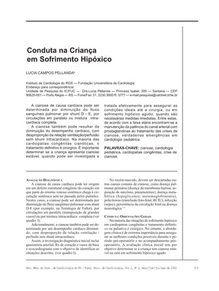 89Rev. Méd. do Inst. de Cardiologia do RS / Fund. Univ. de Cardiologia, Vol 2, No
2, maio/jun/jul/ago de 2002
Instituto de Cardiologia do RGS — Fundação Universitária de Cardiologia
Endereço para correspondência:
Unidade de Pesquisa do IC/FUC — Dra.Lucia Pellanda — Princesa Isabel, 395 — Santana — CEP
90620-001 — Porto Alegre — RS — Fone/Fax: 51. 3230.3600 R. 3777 — e-mail:pesquisa@cardnet.tche.br
LUCIA CAMPOS PELLANDAa
Conduta na Criança
em Sofrimento Hipóxico
AVALIAÇÃO DIAGNÓSTICA
A cianose de causa cardíaca pode ter origem
em um defeito estrutural congênito do coração em
que parte do retorno venoso sistêmico chega à cir-
culação sistêmica sem ter passado pelos pulmões.
Nestes casos, a cianose pode ser determinada por
diminuição do fluxo sangüíneo pulmonar com shunt
D-E (por exemplo, na Tetralogia de Fallot), por
circulações em paralelo (transposição de grandes
vasos) ou por mistura intracardíaca completa (ver
quadro I).
Adicionalmente, a cianose também pode ser de-
terminada por um desempenho cardíaco diminuí-
do, com desproporção da relação ventilação /
perfusão sem shunt intracardíaco.
Assim, a investigação diagnóstica inicial inclui
gasometria arterial, Rx de coração e vasos da base
e ecocardiograma com o objetivo de identificar as
situações descritas. (ver quadro I).
No recém-nascido, devem ser descartadas ou-
tras causas comuns de cianose, como doença pul-
monar primária (doença da membrana hialina, as-
piração de mecônio, pneumotórax), doença meta-
bólica (hipoglicemia, metemoglobinemia),
policitemia (transfusão feto-fetal, RCIU), infecção
(sepse), persistência da circulação fetal ou doença
neurológica 1-3
.
CONDUTA: ORIENTAÇÕES GERAIS
Na maioria das situações de sofrimento hipóxico
em cardiopatias congênitas o tratamento definiti-
vo ou paliativo é cirúrgico. No entanto, a aborda-
gem clínica é de extrema importância para assegu-
rar as melhores condições possíveis durante o pe-
ríodo pré-operatório e no acompanhamento pós-
operatório. A avaliação clínica inicial tem por
objetivo determinar se a criança tem cianose está-
vel ou está em sofrimento hipóxico agudo.
A cianose de causa cardíaca pode ser
determinada por diminuição do fluxo
sanguíneo pulmonar por shunt D - E, por
circulações em paralelo ou mistura intra-
cardíaca completa.
A cianose também pode resultar da
diminuição do desempenho cardíaco, com
desproporção da relação ventilação/perfusão
sem shunt intracardíaco. Na maioria das
cardiopatias congênitas cianóticas, o
tratamento definitivo é cirúrgico. É importante
determinar se a criança apresenta cianose
estável, quando pode ser investigada e
tratada efetivamente para assegurar as
condições ideais até a cirurgia, ou em
sofrimento hipóxico agudo, quando são
necessárias medidas imediatas. Entre estas,
de acordo com a faixa etária encontram-se a
manutenção da patência do canal arterial com
prostaglandinas ao tratamento das crises de
cianose, verdadeiras emergências em
cardiologia pediátrica.
PALAVRAS-CHAVE: cianose, cardiologia
pediátrica, cardiopatias congênitas, crise de
cianose.
 