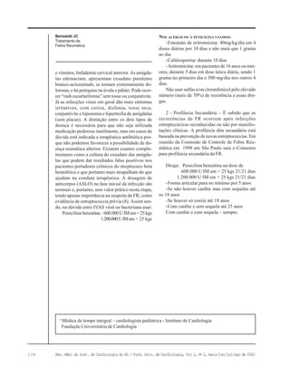 134 Rev. Méd. do Inst. de Cardiologia do RS / Fund. Univ. de Cardiologia, Vol 2, No
2, maio/jun/jul/ago de 2002
e vômitos, linfadenite cervical anterior. As amígda-
las edemaciam, apresentam exsudato purulento
branco-acinzentado, se tornam extremamente do-
lorosas, e há petéquias na úvula e pálato. Pode ocor-
rer “rash escarlatiforme” sem tosse ou conjuntivite.
Já as infecções virais em geral dão mais sintomas
irritativos, com coriza, disfonia, tosse seca,
conjuntivite e hiperemia e hipertrofia de amígdalas
(sem placas). A distinção entre os dois tipos de
doença é necessária para que não seja utilizada
medicação poderosa inutilmente, mas em casos de
dúvida está indicada a terapêutica antibiótica por-
que não podemos favorecer a possibilidade de do-
ença reumática ulterior. Existem exames comple-
mentares como a cultura do exsudato das amígda-
las que podem dar resultados falso positivos nos
pacientes portadores crônicos do streptococo beta
hemolítico e que portanto mais atrapalham do que
ajudam na conduta terapêutica. A dosagem de
anticorpos (ASLO) na fase inicial da infecção são
normais e, portanto, sem valor prático nesta etapa,
tendo apenas importância na suspeita de FR, como
evidência de estreptococcia prévia (8). Assim sen-
do, na dúvida entre IVAS viral ou bacteriana usar:
Penicilina benzatina: 600.000UIMem<25kgs
1.200.000UIMem > 25 kgs
NOS ALÉRGICOS À PENICILINA USAMOS:
-Estearato de eritromicina: 40mg/kg/dia em 4
doses diárias por 10 dias e não mais que 1 grama
ao dia
-Cafalosporina: durante 10 dias
-Azitromicina: em pacientes de 16 anos ou mai-
ores, durante 5 dias em dose única diária, sendo 1
grama no primeiro dia e 500 mg/dia nos outros 4
dias.
Não usar sulfas e/ou cloranfenicol pelo elevado
número (mais de 70%) de resistência a essas dro-
gas.
2 - Profilaxia Secundária – É sabido que as
recorrências da FR ocorrem após infecções
estreptocócicas reconhecidas ou não por manifes-
tações clínicas. A profilaxia dita secundária está
baseada na prevenção de novas estreptococcias. Em
reunião da Comissão de Controle de Febre Reu-
mática em 1998 em São Paulo saiu o Consenso
para profilaxia secundária da FR.
Droga: Penicilina benzatina na dose de
600.000 U IM em < 25 kgs 21/21 dias
1.200.000 U IM em > 25 kgs 21/21 dias
-Forma articular pura no mínimo por 5 anos
-Se não houver cardite mas com sequelas até
os 18 anos
-Se houver só coréia até 18 anos
-Com cardite e sem sequela até 25 anos
Com cardite e com sequela – sempre.
a
Médica de tempo integral – cardiologista pediátrica - Instituto de Cardiologia
Fundação Universitária de Cardiologia
Bertoletti JC
Tratamento da
Febre Reumática
 