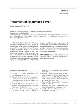 135Rev. Méd. do Inst. de Cardiologia do RS / Fund. Univ. de Cardiologia, Vol 2, No
2, maio/jun/jul/ago de 2002
JOICE CUNHA BERTOLETTIa
Treatment of Rheumatic Fever
REFERÊNCIAS BIBLIOGRÁFICAS
1) De Court, L. V. : Doença Reumática - 2° edi-
ção , São Paulo; Savier, 1972.
2) Dajani, A . S. : Current Status of Nonsupurative
Complications of group A Streptococci.
Pediatric Infect. Dis. J. 1991; 10 (suppl.): 5 –
25 – 5 – 7.
3) Gordis, L. : Effectiveness of comprehensive care
programs in preventing Rheumatic fever. New
Engl J Med 1973; 289: 331 – 5.
4) Bisno, A . L. : Rheumatic fever. In: Wyngaarden
J B, Smith L H, eds – Cecil´s Textbook of
Rheumatic Fever (RF) is a late non
superative complication of a group A
streptococcal throat infection, in a susceptible
person. It is frequent betwen 5 and 15 years
of age, being rare bellow 3 years and
exceptional before 2 years of age. The
occurrence decreases in the grown-up, and
rare as first episode above 20 years of age. It
is possible to occur until the fourth or fifth
decade as repetitive episodes in parients yet
aggrieved before (1). RF is a public health
Medicine, 18° ed. Philadelphia: W. B Saunders,
1988; 1580 – 6.
5) Ayoub, E. : Acute Rheumatic fever. In: Moss’
Heart Disease in Infants, Children, and
Adolescents, 4th ed. Edited by F. H. Adams
and G. C. Emma nouilides. Baltimore, Williams
& Wilkins, 1989; 692 – 704.
6) Zabriskie, J. B. : Rheumatic fever. Circulation
1985; 71: 1077 – 87.
7) Markowitz, M. Gordis, L. : Rheumatic fever,
2th ed. Philadelphia: W B Saunders, 1972.
Jones, T. D. : Diagnosis of Rheumatic fever.
JAMA 1944; 126 – 481 – 4.
Bertoletti JC
Tratamento da
Febre Reumática
Instituto de Cardiologia do RGS — Fundação Universitária de Cardiologia
Endereço para correspondência:
Unidade de Pesquisa do IC/FUC — Dra.Joice Cunha Bertoletti — Princesa Isabel, 395 — Santana —
CEP 90620-001 — Porto Alegre — RS — Fone/Fax: 51. 3230.3600 R. 3777 — e-
mail:pesquisa@cardnet.tche.br
problem and 30 milions of people become ill
in the world. It's important the treatment of
the initial streptococcia (primary prophylaxis)
and the treatment of the active rheumatic
fever, and prevention of new outbreaks
(secondary prophylaxis).
KEY-WORDS: rheumatic fever, treatment of
reumatic fever, primary prophylaxis,
secondary prophylaxis.
 