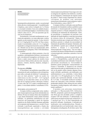 138 Rev. Méd. do Inst. de Cardiologia do RS / Fund. Univ. de Cardiologia, Vol 2, No
2, maio/jun/jul/ago de 2002
Daudt L
Imunomoduladores e
Imunossupressores
hematopoiética pluripotente, sendo o seu principal
efeito adverso a mielossupressão1
. A metabolização
é hepática, o pico sérico é atingido em 1 a 2 horas
e a excreção é urinária. Usar com cuidado em paci-
entes com disfunção hepática e insuficiência renal,
reduzir a dose em 25 –35% nos pacientes que fa-
zem uso de alopurinol. 5
Normalmente é iniciada imediatamente no pe-
ríodo pós-operatório, ou como adjuvante a outros
agentes na prevenção da rejeição. A dose inicial é
de 2 a 2.5 mg/kg/dia EV ou VO 1xd. Para a manu-
tenção é recomendado a dose de 1.5 a 2 mg/kg/d,
mantendo a contagem de leucócitos acima de 4000/
m1. Durante seu uso deve ser monitorizado, além
do hemograma e plaquetas, TGO, TGP, bilirrubinas
e creatinina.5
A imunosupressão crônica aumenta o risco de
neoplasia , principalmente linfoma e carcinoma de
pele, tem potencial mutagênico em homens e mu-
lheres e pode causar aplasia de medula óssea
irreversível. Outros efeitos adversos são: mucosite,
náuseas, vômitos, diarréia, alopécia, atralgias e
hipotensão.
TACROLIMUS (FK506)
O Tacrolimus é um antibiótico macrolídeo com
mecanismo de ação semelhante ao da ciclosporina,
pois inibe a ativação do linfócito T, entretanto pa-
rece ser mais potente.1,6
pode ser usado via
endovenosa na dose de 0,05 – 0,15 mg/kg/d
continuo ou em intervalos curtos, ou via oral na
dose de 0,3 mg/kg/d, porém a absorção é errática.
A meia vida é de 11 h, sendo a metabolizaçõa he-
pática. A toxicidade também é semelhante a CSA
ANTICORPOS ANTI-LINFÓCITO T
A terapia citolítica compreende varias medica-
ções imunossupressoras que foram introduzidas nos
últimos 20 anos no manejo clínico dos transplantes
e que atuam diretamente contra células humanas
linfóides. As globulinas antilinfócitos (ou anti-
timócito) são preparadas a partir de injeções
repetitivas de células linfóides humanas aplicadas
em recipientes não humanos (p.ex. cavalo). O soro
coletado é purificado separando a fração das
imunoglobulinas que contém a atividade
imunossupressora policlonal. Essa reage com vári-
os antígenos de superfície dos linfócitos, resultan-
do em linfopenia e diminuição da resposta imune
da célula T. Outro avanço importante foi o desen-
volvimento de produtos com anticorpos
monoclonais diretamente contra antígenos especí-
ficos linfocitários, como o OKT3.6,7,9
A terapia citolítica é utilizada como profilaxia
da rejeição do transplante cardíaco pediátrico para
minimizar a imunossupressão de longo tempo,
enquanto promove a função adequada do enxerto
e tolerância do tratamento de manutenção. Além,
de possibilitar o transplante em paciente com
alteração de função hepática e renal que necessitam
de menores doses de ciclosporina.7
Dados da
literatura mostram que a terapia anti-linfócito T de
profilaxia permite a redução da necessidade de
tratamento de episódios de rejeição. Entretanto, não
está definido o quanto que a redução da rejeição
melhora a função e a necessidade de
imunossupressão a longo prazo.8
Seu uso reduz a
ocorrência de doença linfoproliferativa secundária
a imunossupressão, entretanto, aumenta o risco de
infecções. 8
A Linfoglobulina, produzida a partir do soro de
cavalo e a Timoglobulina, a partir de coelho, são
os produtos policlonais mais utilizados. Foram de-
senvolvidos inicialmente na Universidade de
Stanford, porém produzidos comercialmente na
França e Alemanha. É disponível em solução
endovenosa devendo ser administrado em veia cen-
tral ou de grande calibre durante algumas horas,
sendo utilizado, geralmente, pré-medicação com
antihistamínicos e ,ou, corticóides. A dose diária
varia entre 1.5 a 30 mg/kg/dia por 5 a 10 dias de
acordo com o protocolo utilizado. A meia vida é
de 3 a 9 dias. A toxicidade resulta do reconheci-
mento dos anticorpos como proteínas estranhas,
produzindo calafrios, febre, doença do soro, nefrite,
leucopenia, trombocitopenia, rash cutâneo e, rara-
mente, anafilaxia.5,6
O produto com anticorpos monoclonais
utilizado é o Muromonabe-CD3, Orthoclone
OKTÒ3, preparado a partir da imunoglobulina de
rato IG2a que tem atividade contra o complexo
receptor CD3 dos linfócitos. É administrado via
endovenosa em push em doses que variam de 0.1 a
5 mg/kg/d por 10 a 14 dias dependendo do
protocolo utilizado. Geralmente, é utilizado pré-
medicação com metilprednisolona. Durante a
administração deve ser monitorizado: sinais vitais,
hemograma com plaquetas, Rx de tórax e peso. Sua
 