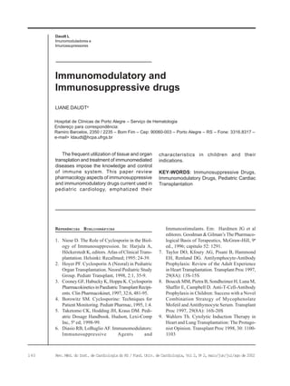 140 Rev. Méd. do Inst. de Cardiologia do RS / Fund. Univ. de Cardiologia, Vol 2, No
2, maio/jun/jul/ago de 2002
Daudt L
Imunomoduladores e
Imunossupressores
LIANE DAUDTa
Immunomodulatory and
Immunosuppressive drugs
REFERÊNCIAS BIBLIOGRÁFICAS
1. Niese D. The Role of Cyclosporin in the Biol-
ogy of Immunosuppression. In: Harjula A,
Höckerstedt K, editors. Atlas of Clinical Trans-
plantation. Helsinki: Recallmed; 1995: 24-39.
2. Hoyer PF. Cyclosporin A (Neoral) in Pediatric
Organ Transplantation. Neoral Pediatric Study
Group. Pediatr Transplant, 1998, 2:1, 35-9.
3. Cooney GF, Habucky K, Hoppu K. Cyclosporin
PharmacokineticsinPaediatricTransplantRecipi-
ents. Clin Pharmacokinet, 1997, 32:6, 481-95.
4. Borowitz SM. Cyclosporine: Techniques for
Patient Monitoring. Pediatr Pharmac, 1995, 1:4.
5. Taketomo CK, Hodding JH, Kraus DM. Pedi-
atric Dosage Handbook. Hudson, Lexi-Comp
Inc, 5ª ed; 1998-99.
6. Diasio RB, LoBuglio AF. Immunomodulators:
Immunosuppressive Agents and
Immunostimulants. Em: Hardmen JG et al
editores. Goodman & Gilman’s The Pharmaco-
logical Basis of Terapeutics, McGraw-Hill, 9ª
ed., 1996; capitulo 52: 1291.
7. Taylor DO, Kfoury AG, Pisani B, Hammond
EH, Renlund DG. Antilymphocyte-Antibody
Prophylaxis: Review of the Adult Experience
in Heart Transplantation. Transplant Proc 1997,
29(8A): 13S-15S
8. Boucek MM, Pietra B, Sondheimer H, Luna M,
Shaffer E, Campbell D. Anti-T-Cell-Antibody
Prophylaxis in Children: Success with a Novel
Combination Strategy of Mycophenolate
Mofetil and Antithymocyte Serum. Transplant
Proc 1997, 29(8A): 16S-20S
9. Wahlers Th. Cytolytic Induction Therapy in
Heart and Lung Transplantation: The Protago-
nist Opinion. Transplant Proc 1998, 30: 1100-
1103
Hospital de Clínicas de Porto Alegre – Serviço de Hematologia
Endereço para correspondência:
Ramiro Barcelos, 2350 / 2235 – Bom Fim – Cep: 90060-003 – Porto Alegre – RS – Fone: 3316.8317 –
e-mail> ldaudt@hcpa.ufrgs.br
The frequent utilization of tissue and organ
transplation and treatment of immunomediated
diseases impose the knowledge and control
of immune system. This paper review
pharmacology aspects of immunosuppressive
and immunomodulatory drugs current used in
pediatric cardiology, emphatized their
characteristics in children and their
indications.
KEY-WORDS: Immunosuppressive Drugs,
Immunomodulatory Drugs, Pediatric Cardiac
Transplantation
 