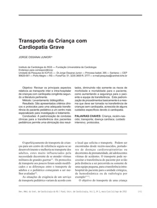 141Rev. Méd. do Inst. de Cardiologia do RS / Fund. Univ. de Cardiologia, Vol 2, No
2, maio/jun/jul/ago de 2002
Instituto de Cardiologia do RGS — Fundação Universitária de Cardiologia
Endereço para correspondência:
Unidade de Pesquisa do IC/FUC — Dr.Jorge Ossanai Junior — Princesa Isabel, 395 — Santana — CEP
90620-001 — Porto Alegre — RS — Fone/Fax: 51. 3230.3600 R. 3777 — e-mail:pesquisa@cardnet.tche.br
JORGE OSSANAI JUNIORJo
Transporte da Criança com
Cardiopatia Grave
Objetivo: Revisar os principais aspectos
relativos ao transporte inter e intra-hospitalar
de crianças com cardiopatia congênita segun-
do a literatura pertinente.
Método: Levantamento bibliográfico.
Resultado: São apresentados critérios clíni-
cos e protocolos para uma adequada transfe-
rência do paciente pediátrico a um centro mais
especializado para investigação e tratamento.
Conclusões: A padronização de condutas
clínicas para a transferência dos pacientes
pediátricos permite uma otimização dos resul-
tados, diminuindo não somente os riscos de
morbidade e mortalidade para o paciente,
como aumentando a segurança para o paci-
ente e equipe de transferência. Esta padroni-
zação de procedimentos basicamente é a mes-
ma que deve ser tomada na transferência de
crianças sem cardiopatia, acrescida de alguns
cuidados específicos devido à cardiopatia.
PALAVRAS CHAVES: Criança, recém-nas-
cido; transporte; doença cardíaca; cuidado
intensivo; protocolos.
O aperfeiçoamento do transporte de crian-
ças para um centro de referência seguiu-se ao
desenvolvimento e melhoria no transporte dos
adultos, estes muito influenciados pela
necessidade decorrente de se atender vítimas
militares de grandes guerras(1)
. Os protocolos
de transporte aos poucos foram sendo modifi-
cados e as diferenças entre o transporte de
adultos e o pediátrico começaram a ser me-
lhor avaliadas(2)
.
As situações de exigência de um serviço
de transporte pediátrico variam de acordo com
o local que solicita o transporte. Podem ser
encontradas desde recém-nascidos, portado-
res de doenças cardiorespiratórias ou
decorrentes de prematuridade, até adolescentes
vítimas de acidentes. O transporte pode ne-
cessitar a transferência do paciente por avião
pela distância a ser percorrida ou somente de
uma equipe pequena, para a transferência intra-
hospital do paciente para a unidade cirúrgica,
de hemodinâmica ou de radiologia por
exemplo(3-11)
.
O objetivo do transporte de uma criança
 