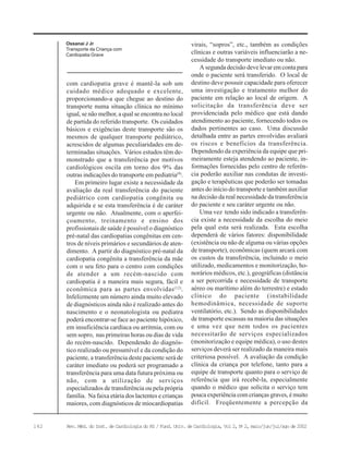 142 Rev. Méd. do Inst. de Cardiologia do RS / Fund. Univ. de Cardiologia, Vol 2, No
2, maio/jun/jul/ago de 2002
Ossanai J Jr
Transporte da Criança com
Cardiopatia Grave
com cardiopatia grave é mantê-la sob um
cuidado médico adequado e excelente,
proporcionando-a que chegue ao destino do
transporte numa situação clínica no mínimo
igual, se não melhor, a qual se encontra no local
de partida do referido transporte. Os cuidados
básicos e exigências deste transporte são os
mesmos de qualquer transporte pediátrico,
acrescidos de algumas peculiaridades em de-
terminadas situações. Vários estudos têm de-
monstrado que a transferência por motivos
cardiológicos oscila em torno dos 9% das
outras indicações do transporte em pediatria(9)
.
Em primeiro lugar existe a necessidade da
avaliação da real transferência do paciente
pediátrico com cardiopatia congênita ou
adquirida e se esta transferência é de caráter
urgente ou não. Atualmente, com o aperfei-
çoamento, treinamento e ensino dos
profissionais de saúde é possível o diagnóstico
pré-natal das cardiopatias congênitas em cen-
tros de níveis primários e secundários de aten-
dimento. A partir do diagnóstico pré-natal da
cardiopatia congênita a transferência da mãe
com o seu feto para o centro com condições
de atender a um recém-nascido com
cardiopatia é a maneira mais segura, fácil e
econômica para as partes envolvidas(12)
.
Infelizmente um número ainda muito elevado
de diagnósticos ainda não é realizado antes do
nascimento e o neonatologista ou pediatra
poderá encontrar-se face ao paciente hipóxico,
em insuficiência cardíaca ou arritmia, com ou
sem sopro, nas primeiras horas ou dias de vida
do recém-nascido. Dependendo do diagnós-
tico realizado ou presumível e da condição do
paciente, a transferência deste paciente será de
caráter imediato ou poderá ser programado a
transferência para uma data futura próxima ou
não, com a utilização de serviços
especializados de transferência ou pela própria
família. Na faixa etária dos lactentes e crianças
maiores, com diagnósticos de miocardiopatias
virais, “sopros”, etc., também as condições
clínicas e outras variáveis influenciarão a ne-
cessidade do transporte imediato ou não.
A segunda decisão deve levar em conta para
onde o paciente será transferido. O local de
destino deve possuir capacidade para oferecer
uma investigação e tratamento melhor do
paciente em relação ao local de origem. A
solicitação da transferência deve ser
providenciada pelo médico que está dando
atendimento ao paciente, fornecendo todos os
dados pertinentes ao caso. Uma discussão
detalhada entre as partes envolvidas avaliará
os riscos e benefícios da transferência.
Dependendo da experiência da equipe que pri-
meiramente esteja atendendo ao paciente, in-
formações fornecidas pelo centro de referên-
cia poderão auxiliar nas condutas de investi-
gação e terapêuticas que poderão ser tomadas
antes do início do transporte e também auxiliar
na decisão da real necessidade da transferência
do paciente e seu caráter urgente ou não.
Uma vez tendo sido indicado a transferên-
cia existe a necessidade da escolha do meio
pela qual esta será realizada. Esta escolha
dependerá de vários fatores: disponibilidade
(existência ou não de alguma ou várias opções
de transporte), econômicas (quem arcará com
os custos da transferência, incluindo o meio
utilizado, medicamentos e monitorização, ho-
norários médicos, etc.), geográficas (distância
a ser percorrida e necessidade de transporte
aéreo ou marítimo além do terrestre) e estado
clínico do paciente (instabilidade
hemodinâmica, necessidade de suporte
ventilatório, etc.). Sendo as disponibilidades
de transporte escassas na maioria das situações
e uma vez que nem todos os pacientes
necessitarão de serviços especializados
(monitorização e equipe médica), o uso destes
serviços deverá ser realizado da maneira mais
criteriosa possível. A avaliação da condição
clínica da criança por telefone, tanto para a
equipe de transporte quanto para o serviço de
referência que irá recebê-la, especialmente
quando o médico que solicita o serviço tem
pouca experiência com crianças graves, é muito
difícil. Freqüentemente a percepção da
 