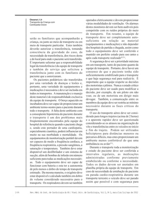 144 Rev. Méd. do Inst. de Cardiologia do RS / Fund. Univ. de Cardiologia, Vol 2, No
2, maio/jun/jul/ago de 2002
Ossanai J Jr
Transporte da Criança com
Cardiopatia Grave
serão os familiares que acompanharão a
criança, ou junto ao meio de transporte ou em
meio de transporte particular. Estes também
deverão autorizar a transferência, tomando
consciência da gravidade do caso, da
necessidade da transferência, dos riscos desta
e do local para onde o paciente será transferido.
É importante salientar que a responsabilidade
legal da transferência é da equipe de transporte
e também do serviço que solicitou a
transferência junto com os familiares do
paciente que a autorizaram.
Os pacientes pediátricos são transferidos
por uma variedade de doenças e lesões e,
portanto, uma variedade de equipamentos e
medicações é necessária e deve ser incluída em
todos os transportes. A manutenção e o manejo
deste material é de responsabilidade exclusiva
da equipe de transporte. O berço aquecido ou
incubadora deve ser capaz de proporcionar um
ambiente termo-neutro para o paciente durante
todo o transporte. A falta deste ambiente com
a conseqüente hipotermia do paciente durante
o transporte é um dos problemas mais
freqüentemente encontrados pela equipe do
hospital de referência quando o paciente chega
e, sendo este portador de uma cardiopatia,
especialmente cianótica, poderá influenciar em
muito na sua morbidade e mortalidade. Os
equipamentos de monitorização portátil devem
ser capazes de medir a freqüência cardíaca, a
freqüência respiratória, a pressão sangüínea, a
saturação e temperatura. Também deve estar
disponível um desfibrilador e um sistema de
sucção, além de bombas de infusão em número
suficiente para todas as medicações necessári-
as. Todo o equipamento deve ser capaz de
funcionar com bateria e esta ter a autonomia
de pelo menos o dobro do tempo de transporte
estimado. Da mesma maneira, o oxigênio deve
estar disponível e calculado também em dobro
do volume considerado necessário para o
transporte. Os respiradores devem ser também
operados eletricamente e devem proporcionar
várias modalidades de ventilação. Os alarmes
destes monitores devem ser bem audíveis pois
competirão com os ruídos próprios do meio
de transporte. Em resumo, a equipe de
transporte deve ser completamente auto-
suficiente em relação ao material
(equipamentos e medicações) e não depender
dos hospitais de partida e chegada, assim como
todo o equipamento deve ser conferido e
mantido em perfeito estado para uso antes e
após cada transporte realizado(9,21)
.
A segurança deve ser a prioridade máxima
em um transporte, tanto do paciente quanto da
equipe de transporte. Portanto, deve haver um
consenso de que o paciente tenha sido
suficientemente estabilizado para o transporte
e que haja segurança real para realizá-lo. É
importante que a equipe respeite as decisões
dos motoristas e pilotos. Nunca o estado crítico
do paciente deve ser usado para modificar a
decisão, por exemplo, de um piloto em não
voar, ou de um motorista em dirigir mais
devagar. Também, a comunicação entre os
membros da equipe deve ser restrita ao mínimo
necessário durante as fases críticas do
transporte.
O uso do transporte aéreo deve ser consi-
derado para longos trajetos (acima de 2 horas)
e a aparente rapidez deve ser questionada
considerando-se os atrasos na organização do
vôo e transferências entre os veículos no início
e fim do trajeto. Podem ser utilizados
helicópteros para distâncias menores ou
percursos difíceis, mas estes proporcionam um
ambiente menos confortável do que uma
ambulância ou avião(21)
.
Durante o transporte toda a monitorização
e estado do paciente deve ser conferida a
intervalos regulares, as medicações
administradas conforme previamente
estabelecido ou conforme a necessidade.
Todos os dados devem ser anotados em
planilha própria da equipe de transporte. Em
caso de necessidade de entubação do paciente
ou parada cardio-respiratória durante um
transporte terrestre o veículo deve ser parado
assim que possível e com segurança para
 