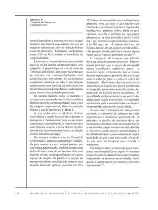 146 Rev. Méd. do Inst. de Cardiologia do RS / Fund. Univ. de Cardiologia, Vol 2, No
2, maio/jun/jul/ago de 2002
Ossanai J Jr
Transporte da Criança com
Cardiopatia Grave
arterial dependente é bastante provável, no qual
também não haverá necessidade do uso de
oxigênio suplementar, além da restrição hídrica
e uso de diuréticos. Entretanto, cardiopatias
como CIV ou PCA podem se beneficiar da
oxigênioterapia.
Lactentes e crianças maiores apresentando
hipóxia severa devem ser transportados com
oxigênio. É possível que se trate de casos de
Tetralogia de Fallot ou que sejam pacientes que
já estejam em acompanhamento com
cardiologistas, portadores de cardiopatias
complexas cianóticas ou não, e que estejam
apresentando uma hipóxia ou piora desta em
decorrência de sua doença básica ou de alguma
outra intercorrência não diagnosticada.
Da mesma maneira, todos os lactentes e
crianças com quadro de insuficiência cardíaca
também deverão ser transportados com o uso
de oxigênio suplementar, além da restrição
hídrica e uso de diuréticos. (Tabela 2)
A correção dos distúrbios hidro-
eletrolíticos e ácido-básicos pré e durante o
transporte é fundamental para os pacientes
cardiopatas, especialmente os recém-nascidos
com hipóxia severa, e estes devem receber
infusões de bicarbonato conforme a avaliação
clínico laboratorial exigir.
Do mesmo modo o uso de Prostin®
(Alprostadil), uma prostaglandina E1 utiliza-
da para manter o canal arterial patente por
um tempo determinado, também sempre está
indicado nos casos de recém-nascidos com
hipóxia severa, desde que disponível e que a
equipe do hospital de partida e a equipe do
transporte tenham condições de tratar as suas
reações adversas: apnéia ( presente em 10 a
12% dos recém-nascidos com cardiopatia na
primeira hora de uso) e que necessitará
entubação e ventilação mecânica, hipotensão,
bradicardia, arritmia, febre, além de rash
cutâneo, diarréia e inibição da agregação
plaquetária. A dose utilizada é de 0,05 a 0,1
mg / kg / minuto e a apresentação comercial
é de 500 mg / ml. A infusão deve ser em
bomba, através de um cateter arterial umbili-
cal ( posição alta de preferência) ou por algum
outro acesso venoso, profundo ou não(23)
.
O transporte de crianças com arritmia
deve ser cuidadosamente discutido. É muito
pouco provável que a equipe de transporte
tenha condições melhores para a
monitorização e tratamento das arritmias
durante o percurso e, portanto, deve-se fazer
todo o esforço para o controle antes do
transporte. Além disto, deve-se conferir os
antiarrítmicos disponíveis para o uso durante
o transporte, assim como a escolha destes, de-
pendendo da história prévia da arritmia. O
aparelho de cardioversão deve ser conferido,
assim como as pás disponíveis, os comandos
necessários para a sua utilização e as doses a
serem usadas em caso de necessidade.
Assim como o transporte de crianças com
arritmia, o transporte de crianças em crise
hipertensiva é altamente questionável. A
princípio o quadro do paciente deve ser
totalmente controlado antes do transporte pois
a sua monitorização invasiva ou não, durante
o transporte, assim como o seu tratamento é
de difícil realização e possivelmente de menor
qualidade do que o que está sendo oferecido
ao paciente no hospital que solicita o
transporte.
Finalmente, deve-se salientar que o trans-
porte intra-hospital deve seguir os mesmos
protocolos de uma transferência inter-hospital,
respeitando as mesmas necessidades, tanto
quanto à equipe quanto aos materiais mínimos
necessários(9,24)
.
 
