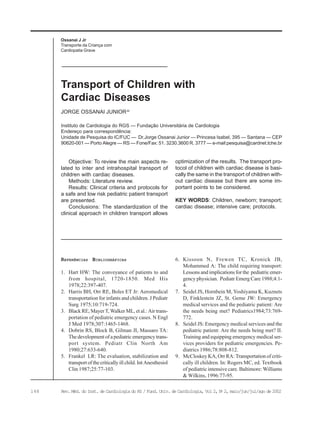 148 Rev. Méd. do Inst. de Cardiologia do RS / Fund. Univ. de Cardiologia, Vol 2, No
2, maio/jun/jul/ago de 2002
Instituto de Cardiologia do RGS — Fundação Universitária de Cardiologia
Endereço para correspondência:
Unidade de Pesquisa do IC/FUC — Dr.Jorge Ossanai Junior — Princesa Isabel, 395 — Santana — CEP
90620-001 — Porto Alegre — RS — Fone/Fax: 51. 3230.3600 R. 3777 — e-mail:pesquisa@cardnet.tche.br
JORGE OSSANAI JUNIORJo
Transport of Children with
Cardiac Diseases
Objective: To review the main aspects re-
lated to inter and intrahospital transport of
children with cardiac diseases.
Methods: Literature review.
Results: Clinical criteria and protocols for
a safe and low risk pediatric patient transport
are presented.
Conclusions: The standardization of the
clinical approach in children transport allows
optimization of the results. The transport pro-
tocol of children with cardiac disease is basi-
cally the same in the transport of children with-
out cardiac disease but there are some im-
portant points to be considered.
KEY WORDS: Children, newborn; transport;
cardiac disease; intensive care; protocols.
Ossanai J Jr
Transporte da Criança com
Cardiopatia Grave
REFERÊNCIAS BIBLIOGRÁFICAS
1. Hart HW: The conveyance of patients to and
from hospital, 1720-1850. Med His
1978;22:397-407.
2. Harris BH, Orr RE, Boles ET Jr: Aeromedical
transportation for infants and children. J Pediatr
Surg 1975;10:719-724.
3. Black RE, Mayer T, Walker ML, et al.: Air trans-
portation of pediatric emergency cases. N Engl
J Med 1978;307:1465-1468.
4. Dobrin RS, Block B, Gilman JI, Massaro TA:
The development of a pediatric emergency trans-
port system. Pediatr Clin North Am
1980;27:633-640.
5. Frankel LR: The evaluation, stabilization and
transport of the critically ill child. Int Anesthesiol
Clin 1987;25:77-103.
6. Kissoon N, Frewen TC, Kronick JB,
Mohammed A: The child requiring transport:
Lessons and implications for the pediatric emer-
gency physician. Pediatr Emerg Care 1988;4:1-
4.
7. Seidel JS, Hornbein M, Yoshiyama K, Kuznets
D, Finklestein JZ, St. Geme JW: Emergency
medical services and the pediatric patient: Are
the needs being met? Pediatrics1984;73:769-
772.
8. Seidel JS: Emergency medical services and the
pediatric patient: Are the needs being met? II.
Training and equipping emergency medical ser-
vices providers for pediatric emergencies. Pe-
diatrics 1986;78:808-812.
9. McCloskey KA, Orr RA: Transportation of criti-
cally ill children. In: Rogers MC, ed. Textbook
of pediatric intensive care. Baltimore: Williams
& Wilkins, 1996:77-95.
 