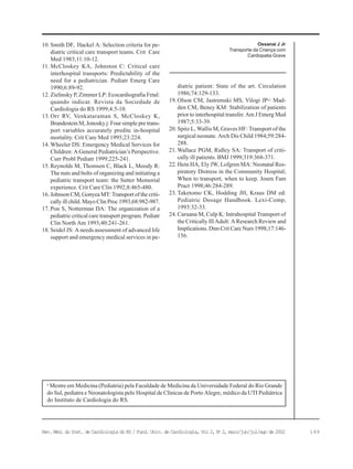 149Rev. Méd. do Inst. de Cardiologia do RS / Fund. Univ. de Cardiologia, Vol 2, No
2, maio/jun/jul/ago de 2002
Ossanai J Jr
Transporte da Criança com
Cardiopatia Grave
10. Smith DF, Hackel A: Selection criteria for pe-
diatric critical care transport teams. Crit Care
Med 1983;11:10-12.
11. McCloskey KA, Johnston C: Critical care
interhospital transports: Predictability of the
need for a pediatrician. Pediatr Emerg Care
1990;6:89-92.
12. Zielinsky P, Zimmer LP: Ecocardiografia Fetal:
quando indicar. Revista da Sociedade de
Cardiologia do RS 1999;4:5-10.
13. Orr RV, Venkataraman S, McCloskey K,
Brandestein M, Jonosky j: Four simple pre trans-
port variables accurately preditc in-hospital
mortality. Crit Care Med 1995;23:224.
14. Wheeler DS: Emergency Medical Services for
Children: A General Pediatrician’s Perspective.
Curr Probl Pediatr 1999;225-241.
15. Reynolds M, Thomsen C, Black L, Moody R:
The nuts and bolts of organizing and initiating a
pediatric transport team: the Sutter Memorial
experience. Crit Care Clin 1992;8:465-480.
16. Johnson CM, Gonyea MT: Transport of the criti-
cally ill child. Mayo Clin Proc 1993;68:982-987.
17. Pon S, Notterman DA: The organization of a
pediatric critical care transport program. Pediatr
Clin North Am 1993;40:241-261.
18. Seidel JS: A needs assessment of advanced life
support and emergency medical services in pe-
diatric patient: State of the art. Circulation
1986;74:129-133.
19. Olson CM, Jastremski MS, Vilogi JP< Mad-
den CM, Beney KM: Stabilization of patients
prior to interhospital transfer. Am J Emerg Med
1987;5:33-39.
20. Spitz L, Wallis M, Graves HF: Transport of the
surgical neonate. Arch Dis Child 1984;59:284-
288.
21. Wallace PGM, Ridley SA: Transport of criti-
cally ill patients. BMJ 1999;319:368-371.
22. Hein HA, Ely JW, Lofgren MA: Neonatal Res-
piratory Distress in the Community Hospital;
When to transport, when to keep. Journ Fam
Pract 1998;46:284-289.
23. Taketomo CK, Hodding JH, Kraus DM ed:
Pediatric Dosage Handbook. Lexi-Comp,
1993:32-33.
24. Caruana M, Culp K: Intrahospital Transport of
the Critically Ill Adult: A Research Review and
Implications. Dim Crit Care Nurs 1998;17:146-
156.
a
Mestre em Medicina (Pediatria) pela Faculdade de Medicina da Universidade Federal do Rio Grande
do Sul, pediatra e Neonatologista pelo Hospital de Clínicas de Porto Alegre, médico da UTI Pediátrica
do Instituto de Cardiologia do RS.
 