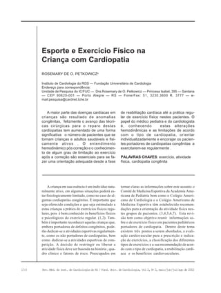 150 Rev. Méd. do Inst. de Cardiologia do RS / Fund. Univ. de Cardiologia, Vol 2, No
2, maio/jun/jul/ago de 2002
Instituto de Cardiologia do RGS — Fundação Universitária de Cardiologia
Endereço para correspondência:
Unidade de Pesquisa do IC/FUC — Dra.Rosemary de O. Petkowicz — Princesa Isabel, 395 — Santana
— CEP 90620-001 — Porto Alegre — RS — Fone/Fax: 51. 3230.3600 R. 3777 — e-
mail:pesquisa@cardnet.tche.br
ROSEMARY DE O. PETKOWICZa
Esporte e Exercício Físico na
Criança com Cardiopatia
A maior parte das doenças cardíacas em
crianças são resultado de anomalias
congênitas, felizmente o avanço das técni-
cas cirúrgicas para o reparo destas
cardiopatias tem aumentado de uma forma
significativa o número de pacientes que se
tornam crianças e adultos saudáveis e fisi-
camente ativos . O entendimento
hemodinâmico pós correção e o conhecimen-
to de algum grau de limitação ao exercício
após a correção são essenciais para se fa-
zer uma orientação adequada desde a fase
de reabilitação cardíaca até a prática regu-
lar de exercício físico nestes pacientes. O
papel do médico pediatra e do cardiologista
é, conhecendo estas alterações
hemodinâmicas e as limitações de acordo
com o tipo de cardiopatia, orientar
individualizadamente e encorajar os pacien-
tes portadores de cardiopatias congênitas a
exercitarem-se regularmente .
PALAVRAS CHAVES: exercício, atividade
física, cardiopatia congênita
A criança em sua essência é um indivíduo natu-
ralmente ativo, em algumas situações poderá es-
tar fisiologicamente limitado, como no caso de al-
gumas cardiopatias congênitas. É importante que
seja oferecido condições e que seja estimulado a
estas crianças a prática de exercícios físicos regu-
lares, pois é bem conhecido os benefícios físicos
e psicológicos do exercício regular. (1,2). Tam-
bém é importante reconhecer aquelas crianças que,
embora portadoras de defeitos congênitos, pode-
rão dedicar-se a atividades esportivas regularmen-
te, como os não portadores de cardiopatias, bem
como dedicar-se a atividades esportivas de com-
petição. A decisão de restringir ou liberar a
atividade física deve ser baseada na história , qua-
dro clínico e fatores de risco. Preocupados em
tornar claras as informações sobre este assunto o
Comitê de Medicina Esportiva da Academia Ame-
ricana de Pediatria bem como o Colégio Ameri-
cano de Cardiologia e o Colégio Americano de
Medicina Esportiva têm estabelecido recomen-
dações para a orientação da atividade física nes-
tes grupos de pacientes. (3,4,5,6,7). Esta revi-
são tem como objetivo reunir informações so-
bre o de exercício físico em pacientes pediátricos
portadores de cardiopatia. Dentro deste tema
existem três pontos a serem abordados, a avali-
ação cardiovascular para a prescrição e indica-
ção de exercícios, a classificação dos diferentes
tipos de exercícios e a sua recomendação de acor-
do com o tipo de cardiopatia, a reabilitação cardí-
aca e os benefícios cardiovasculares.
 