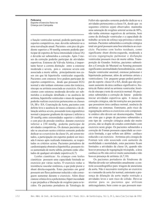 152 Rev. Méd. do Inst. de Cardiologia do RS / Fund. Univ. de Cardiologia, Vol 2, No
2, maio/jun/jul/ago de 2002
Petkowicz
Esporte e Exercício físico na
Criança com Cariopatia
e função ventricular normal, poderão participar de
esportes competitivos, mas deverão submeter-se a
uma reavaliação anual. Pacientes com pico de gra-
diente superior a 50 mmHg somente poderão par-
ticipar de esportes de baixa intensidade (classe IA)
e deverão ser submetidos a correção. Após 3 me-
ses da correção poderão participar de atividades
esportivas. Estenose da Válvula Aórtica, é impor-
tante haver a correta distinção entre a estenose
moderada e severa, pois a estenose severa está
associada a morte súbita, principalmente nos ca-
sos em que há hipertrofia ventricular esquerda.
Pacientes com estenose leve podem participar de
esportes competitivos, desde que possuam ECG
normal e não tenham sintomas como dor torácica,
síncope ou arritmia associada ao exercício. Os pa-
cientes com estenose moderada deverão ser sub-
metidos a avaliação detalhada e na ausência de
arritmia, hipertrofia ventricular e sinais de isquemia
poderão realizar exercícios pertencentes as classes
IA, IB e IIA. Coarctação da Aorta, pacientes com
defeito leve e ausência de vasos colaterais e de di-
latação aórtica severa, possuindo teste ergométrico
normal e pequeno gradiente de repouso ( inferior a
20 mmHg entre extremidades superior e inferior)
e com pico de pressão sistólica durante exercício
inferior a 230 mmHg poderão participar de
atividades competitivas. Os demais pacientes que
não se encaixam nestes critérios somente poderão
dedicar-se a exercícios da classe IA, até serem tra-
tados, a participação em esportes poderá ser inici-
ada 6 meses após realizado tratamento, se respei-
tadas os critérios acima. Pacientes portadores de
cardiomiopatia obstrutiva hipertrófica possuem ris-
co aumentado de morte súbita, portanto estão afas-
tados de qualquer atividade esportiva.(6,7)
Lesões cianóticas: As crianças com lesões
cianóticas possuem uma capacidade limitada ao
exercício por várias razões. O exercício reduz a
resistência vascular sistêmica, o que pode piorar o
shunt direita-esquerda. Estes pacientes em geral
possuem um fluxo pulmonar reduzido e não conse-
guem aumentar durante o exercício. Além disso
cianosecrônicalevaapolicitemiaehiperviscosidade
o que prejudica a liberação de oxigênio para os te-
cidos. Os pacientes portadores de Tetralogia de
Fallot não operados somente poderão dedicar-se a
atividades pertencentes a classe IA, desde que os
seguintes critérios sejam observados: mantenha
uma saturação de oxigênio arterial acima de 80%,
não tenha sintomas sugestivos de arritmias, bem
como de disfunção ventricular e a capacidade de
trabalho ao teste de esforço seja próxima a valores
normais. Pacientes submetidos a correção cirúrgica
total em geral possuem uma boa tolerância ao exer-
cício. Pacientes com lesões residuais, como
significante shunt direita-esquerda, moderada a
severa regurgitação pulmonar e disfunção
ventricular possuem risco de morte súbita. Trans-
posição de Grandes Artérias, pacientes submeti-
dos a Correção de Mustard ou Senning possuem
significantes anormalidades hemodinâmicas, como
função ventricular anormal, estenose pulmonar e
hipertensão pulmonar, além de arritmias atriais e
ventriculares. Um pequeno grupo poderá partici-
par de esporte classe IA e IIA, desde que não pos-
suam aumento da área cardíaca significativo, his-
tória de flutter atrial ou arritmia ventricular, histó-
ria de síncope e teste de exercício normal. Os paci-
entes submetidos a correção de Jatene poderão
iniciar atividades esportivas após 6 meses de
correção cirúrgica, não há restrições aos pacientes
que possuirem área cardíaca normal, ausência da
arritmias ou sintomas. Entretanto, pelo risco de
regurgitação aórtica os exercícios com componen-
te estático alto devem ser desencorajados. Tendo
em vista que o grupo de pacientes submetidos a
este tipo de correção cirúrgica ainda são muito
jovens, não se dispõe de estudos controlados com
exercício neste grupo. Os pacientes submetidos a
correção de Fontan possuem capacidade ao exer-
cício limitada, o que reflete um débito cardíaco
reduzido e ao exercício. Arritmias pós cirurgia de
Fontam tem sido associado com aumento da
morbilidade e mortalidade, estes pacientes ficam
limitados a atividades da classe IA, quando não
houver presença de regurgitação tricúspide, a área
cardíaca ao Rx não estiver muito aumentada e não
houver presença de arritmia. (6,7,10)
Os pacientes portadores de Síndrome de
Marfan deverão ser submetidos anualmente a con-
trole ecocardiográfico para triagem de aneurisma
da aorta. Não é necessário restrições ao exercício
se o tamanho da aorta for normal, entretanto a pre-
sença de dilatação da aorta impõe restrição a
atividades leves e sem risco de colisão. Deve-se
atentar para os pacientes que utilizam
anticoagulantes, bem como os que possuem mar-
 