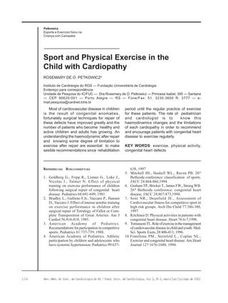 156 Rev. Méd. do Inst. de Cardiologia do RS / Fund. Univ. de Cardiologia, Vol 2, No
2, maio/jun/jul/ago de 2002
Petkowicz
Esporte e Exercício físico na
Criança com Cariopatia
Instituto de Cardiologia do RGS — Fundação Universitária de Cardiologia
Endereço para correspondência:
Unidade de Pesquisa do IC/FUC — Dra.Rosemary de O. Petkowicz — Princesa Isabel, 395 — Santana
— CEP 90620-001 — Porto Alegre — RS — Fone/Fax: 51. 3230.3600 R. 3777 — e-
mail:pesquisa@cardnet.tche.br
ROSEMARY DE O. PETKOWICZa
Sport and Physical Exercise in the
Child with Cardiopathy
Most of cardiovascular disease in children
is the result of congenital anomalies,
fortunately surgical techniques for repair of
these defects have improved greatly and the
number of patients who become healthy and
active children and adults has growing. An
understanding the haemodynamic after repair
and knowing some degree of limitation to
exercise after repair are essential to make
sesible recommendations since rehabilitation
period until the regular practice of exercise
for these patients. The role of pediatrician
and cardiologist is to know this
haemodinamics changes and the limitations
of each cardiopathy in order to recommend
and encourage patients with congenital heart
disease to exercise regularly.
KEY WORDS: exercise, physical activity,
congenital heart defects
REFERÊNCIAS BIBLIOGRÁFICAS
1. Goldberg G., Fripp R., Listner G., Loke J.,
Nicolas J., Talmer N. Effect of physical
training on exercise performance of children
following surgical repair of congenital heart
disease. Pediatrics 68:691-699, 1981.
2. Bradley L., Gallioto F.Jr., Vaccaro P., Hansen
D., Vaccaro J. Effect of intense aerobic training
on exercise performance in children after
surgical repair of Tetralogy of Fallot or Com-
plete Transposition of Great Arteries. Am J
Cardiol 56:816-818, 1985.
3. American Academy of Pediatrics.
Recomendations for participation in competitive
sports. Pediatrics 81:737-739, 1988.
4. American Academy of Pediatrics. Athletic
participation by children and adolescents who
have systemic hypertension. Pediatrics 99:637-
638, 1997
5. Mitchell JH., Haskell WL., Raven PB. 26th
Bethesda conference: classification of sports.
JACC 24:864-866,1994.
6. Graham TP., Bricker T., James FW., Strong WB.
26th
Bethesda conference: congenital heart
disease. JACC 24:867-873,1994.
7. Soni NR., Deanfield JE., Assessment of
Cardiovascular fitness for competitive sport in
high risk groups. Arch Dis Child 77:386-388,
1997.
8. Kitchiner D. Physical activities in patients with
congenital heart disease. Heart 76:6-7,1996.
9. TomassoniTL.Roleofexerciseinthemanagement
ofcardiovasculardiseaseinchildandyouth.Med.
Sci. Sports Exerc.28:406-413, 1996.
10.Fratellone PM., Steinfeld L., Coplan NL.,
Exercise and congenital heart disease. Am.Heart
Journal 127:1676-1680, 1994.
 