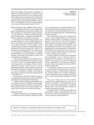 93Rev. Méd. do Inst. de Cardiologia do RS / Fund. Univ. de Cardiologia, Vol 2, No
2, maio/jun/jul/ago de 2002
Pellanda L
Conduta na Criança em
Sofrimento Hipóxico
a
Mestre em Cardiologia. Cardiologista Pediátrica do Instituto de Cardiologia do RS.
apesar do aumento da capacidade carreadora. O
aumento do Ht/Hb geralmente é considerado uma
indicação cirurgia corretiva, mas a sangria (retira-
da de sangue total com reposição de volume) pode
ser uma opção em pacientes sintomáticos não can-
didatos à cirurgia ou quando há distúrbios signifi-
cativos da coagulação. O objetivo do procedimen-
to é restaurar um hematócrito entre 60 e 65% 6
.
OUTRAS COMPLICAÇÕES E MEDIDAS PREVENTIVAS
A endocardite bacteriana é uma complicação
grave, principalmente nos pacientes paliados com
shunts cirúrgicos. É importante orientar uma higie-
ne oral adequada e indicar acompanhamento
odontológico regular. A profilaxia da endocardite
deve ser enfatizada para todos os pacientes.
No paciente com shunt direita-esquerda, é im-
portante considerar o risco de embolia paradoxal.
Em um indivíduo normal, pequenos êmbolos de ar
ou trombos formados na circulação venosa
sistêmica podem resultar em embolia pulmonar que
geralmente não causa repercussões clínicas. No
paciente com comunicação D-E, no entanto, existe
a via potencial de embolização para a circulação
arterial sistêmica, como por exemplo as circulações
cerebral, coronariana, mesentérica ou renal, com
conseqüências devastadoras.
A prevenção da doença tromboembólica deve
ser, portanto, enfatizada nestes pacientes. O aces-
so venoso só deve ser instalado quando absoluta-
mente necessário, e a utilização de filtros de ar é
mandatória, muitos serviços evitam o uso de
buttlerfly heparinado, já que a injeção intermitente
pode deslocar pequenos coágulos e aumentar mui-
to o risco de embolia em relação à utilização de
uma infusão contínua monitorada cuidadosamente
e com filtro de ar.
O paciente com shunt D-E também apresenta
risco aumentado de desenvolver abcessos cerebrais,
geralmente por disseminação hematogênica.
A hipoxia crônica pode apresentar também efei-
tos cardíacos diretos, resultando em anormalida-
des da função miocárdica e fibrose, além de distúr-
bios eletrofisiológicos. Estes últimos podem con-
tribuir para a presença de arritmias neste grupo.
CRISE DE CIANOSE
O manejo inicial da crise é dirigido para manter
a resistência vascular sistêmica e reduzir a resistên-
cia vascular pulmonar, fornecendo sedação com o
mínimo de depressão miocárdica. Os passos inici-
ais consistem na avaliação imediata dos sinais vi-
tais, posicionamento adequado e administração de
oxigênio e morfina.
A posição genupeitoral (com os joelhos junto
ao tórax, com a criança deitada ou no colo de um
adulto) aumenta a RVS ao comprimir as artérias
femorais. A morfina EV, IM ou SC 0,1mg/kg é
administrada por seu possível efeito inotrópico ne-
gativo sobre a musculatura do infundíbulo, mas
principalmente na tentativa de interromper o ciclo
agitação/hipóxia. Simultaneamente, é administra-
do Oxigênio a 100% por máscara. No entanto, se
o uso do oxigênio colaborar para irritar ainda mais
a criança, este deve ser removido.
Se estas medidas iniciais não forem suficientes
para interromper a crise, é possível utilizar o
propanolol (EV 0,1 mg/kg). A expansão de volu-
me deve ser iniciada e o uso de um vasopressor
sistêmico (fenilefrina 2 a 10 mg/kg/min) pode ser
tentado, ambos com o objetivo de elevar a RVS e
diminuir o shunt D-E.
Os distúrbios associados, como as arritmias
ou o desequilíbrio hidro-eletrolítico devem ser
avaliados e tratados. O bicabornato de sódio deve
ser utilizado quando houver acidose metabólica.
Como este distúrbio ocorre rapidamente durante
a crise, a dose inicial pode ser empírica, de 1 mEq/
kg.
Nas crises muito graves com resposta
insatisfatória às medidas descritas, pode ser ne-
cessária a intubação e ventilação da criança até
que a cirurgia de emergência possa ser realizada.
Muitas vezes, a crise cessa durante a indução da
anestesia geral para a cirurgia.
O propanolol VO 3-5 mg/kg/dia também tem
sido usado no manejo crônico dos pacientes com
Tetralogia de Fallot que apresentaram crises de
cianose, antes da correção definitiva.
 