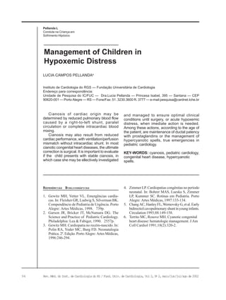 94 Rev. Méd. do Inst. de Cardiologia do RS / Fund. Univ. de Cardiologia, Vol 2, No
2, maio/jun/jul/ago de 2002
Pellanda L
Conduta na Criança em
Sofrimento Hipóxico
Instituto de Cardiologia do RGS — Fundação Universitária de Cardiologia
Endereço para correspondência:
Unidade de Pesquisa do IC/FUC — Dra.Lucia Pellanda — Princesa Isabel, 395 — Santana — CEP
90620-001 — Porto Alegre — RS — Fone/Fax: 51. 3230.3600 R. 3777 — e-mail:pesquisa@cardnet.tche.br
LUCIA CAMPOS PELLANDAa
Management of Children in
Hypoxemic Distress
REFERÊNCIAS BIBLIOGRÁFICAS
1. Gewitz MH, Vetter VL. Emergências cardía-
cas. In: Fleisher GR, Ludwig S, Silverman BK.
Compendêncio de Pediatria de Urgência. Porto
Alegre: Artes Médicas, 1998. 739p.
2. Garson JR, Bricker JT, McNamara DG. The
Science and Practice of Pediatric Cardiology.
Philadelphia: Lea & Fabiger, 1990. 2557p.
3. Gewitz MH. Cardiopatia no recém-nascido. In:
Polin RA, Yoder MC, Burg FD. Neonatalogia
Prática. 2ª. Edição. Porto Alegre: Artes Médicas,
1996:246-294.
Cianosis of cardiac origin may be
determined by reduced pulmonary blood flow
caused by a right-to-left shunt, paralel
circulation or complete intracardiac blood
mixing.
Cianosis may also result from reduced
cardiac performance, with ventilation/perfusion
mismatch without intracardiac shunt. In most
cianotic congenital heart diseases, the ultimate
correction is surgical. It is important to evaluate
if the child presents with stable cianosis, in
which case she may be ellectively investigated
and managed to ensure optimal clinical
conditions until surgery, or acute hypoxemic
distress, when imediate action is needed.
Among these actions, according to the age of
the patient, are maintenance of ductal patency
with prostaglandins or the management of
hypercyanotic spells, true emergencies in
pediatric cardiology.
KEY-WORDS: cyanosis, pediatric cardiology,
congenital heart disease, hypercyanotic
spells.
4. Zimmer LP. Cardiopatias congênitas no período
neonatal. In: Bohrer MAS, Lueska S, Zimmer
LP, Kummer SC. Rotinas em Pediatria. Porto
Alegre: Artes Médicas, 1997:133-134.
5. ChangAC,HanleyFL,WernovskyG,etal.Early
bidirectiolcavopulmonaryshuntinyounginfants.
Circulation 1993;88:149-158.
6. Territo MC, Rosove MH. Cyanotic congenital
heart disease: hematologic management. J Am
Coll Cardiol 1991;18(2):320-2.
 