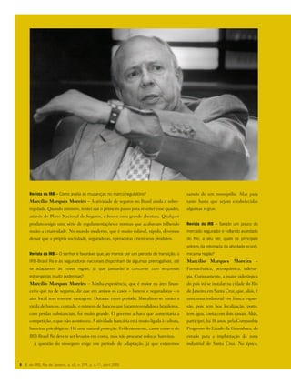 Revista do IRB – Como avalia as mudanças no marco regulatório?
Marcílio Marques Moreira – A atividade de seguros no Brasil ainda é sobre-
regulada. Quando ministro, tentei dar o primeiro passo para reverter esse quadro,
através do Plano Nacional de Seguros, e houve uma grande abertura. Qualquer
produto exigia uma série de regulamentações e normas que acabavam tolhendo
muito a criatividade. No mundo moderno, que é muito volúvel, rápido, devemos
deixar que a própria sociedade, seguradoras, operadoras criem seus produtos.
Revista do IRB – O senhor é favorável que, ao menos por um período de transição, o
IRB-Brasil Re e as seguradoras nacionais disponham de algumas prerrogativas, até
se adaptarem às novas regras, já que passarão a concorrer com empresas
estrangeiras muito poderosas?
Marcílio Marques Moreira – Minha experiência, que é maior na área finan-
ceira que na de seguros, diz que em ambos os casos – bancos e seguradoras – o
ator local tem enorme vantagem. Durante certo período, liberalizou-se muito a
vinda de bancos; contudo, o número de bancos que foram revendidos a brasileiros,
com perdas substanciais, foi muito grande. O governo achava que aumentaria a
competição, o que não aconteceu. A atividade bancária está muito ligada à cultura,
barreiras psicológicas. Há uma natural proteção. Evidentemente, casos como o do
IRB-Brasil Re devem ser levados em conta, mas não procurar colocar barreiras.
A questão do resseguro exige um período de adaptação, já que estaremos
8 R. do IRB, Rio de Janeiro, a. 65, n. 299, p. 4-11, abril 2005
saindo de um monopólio. Mas para
tanto basta que sejam estabelecidas
algumas regras.
Revista do IRB – Saindo um pouco do
mercado segurador e voltando ao estado
do Rio, a seu ver, quais os principais
vetores da retomada da atividade econô-
mica na região?
Marcílio Marques Moreira –
Farmacêutica, petroquímica, siderur-
gia. Curiosamente, a maior siderúrgica
do país irá se instalar na cidade do Rio
de Janeiro, em Santa Cruz, que, aliás, é
uma zona industrial em franca expan-
são, pois tem boa localização, porto,
tem água, conta com dois canais. Aliás,
participei, há 38 anos, pela Companhia
Progresso do Estado da Guanabara, do
estudo para a implantação da zona
industrial de Santa Cruz. Na época,
 