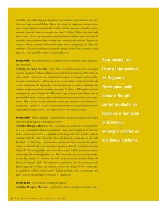 10 R. do IRB, Rio de Janeiro, a. 65, n. 299, p. 4-11, abril 2005
atividades não suficientemente lucrativas para justificar o investimento, mas que
têm uma certa sustentabilidade. Talvez não a parte de segurança, mas presídios,
que estariam ligados à atividade de hotelaria. Muita coisa que o Estado, eviden-
temente, não está muito preparado para fazer. A Polícia Militar não sabe nada
desse ramo. Não sei se estaríamos suficientemente maduros para esse tipo de
atividade, mas certamente há carências para construção de estradas. Na parte de
energia elétrica, estamos relativamente bem com a inauguração de duas ter-
melétricas. Existem problemas exatamente porque foram feitos contratos numa
época de crise, que a Petrobras está querendo rever.
Revista do IRB – De qualquer forma, o investidor só toma a decisão a partir das garan-
tias oferecidas...
Marcílio Marques Moreira – Sim. Aliás, nos últimos quatro anos, um grupo
estudou os projetos do Banco Interamericano de Desenvolvimento (BID) junto ao
setor privado. Hoje em dia as companhias de seguros e resseguros já têm produ-
tos para o chamado risco político, que é um risco cambial, e estão desenvolvendo
o risco regulatório. Se alguém fizer um investimento e o marco regulatório for
mudado, essas companhias estariam protegidas. E, talvez, o BID poderia assumir
uma parte do risco. A lógica do BID entrar é que o Banco tem diálogo com os
governos dos países, o que poderia contribuir exatamente para evitar o risco regu-
latório. Hoje em dia, um dos principais fatores que afastam os investidores é a
insegurança regulatória. Por isso é interessante promover a consolidação do marco
regulatório de seguros antes, para depois não ter que mudar as regras.
Revista do IRB – Então a legislação regulatória deve vir antes da criação de um Centro
Internacional de Seguros e Resseguros no Rio?
Marcílio Marques Moreira – Sim. Uma coisa que aconteceu na energia elétri-
ca é que, como não havia marco regulatório, houve a necessidade de se fazer um
marco contratual. De novo, o governo fica mais desprovido. Por exemplo, a adoção
do índice IGP-M (Índice Geral de Preços do Mercado, elaborado, no Rio, pela
Fundação Getúlio Vargas). Isso acontece também em relação ao setor de seguros.
Temos, na Previdência, certos benefícios ligados ao IGP-M. A Fundação Getúlio
Vargas (FGV) está querendo rever esse índice, o que é difícil justamente porque
há uma série de contratos ligados a ele. Mas é um índice que na economia moder-
na não faz sentido. É composto, em 60%, pelos preços do atacado (Índice de
Preços no Atacado - IPA), 30% referentes a consumo e 10% da construção civil.
Qual a lógica desta salada, que mistura banana com laranja? O IPA é muito liga-
do ao dólar e o dólar é muito volúvel. E uma atividade como a construção civil
pode estar em um período de expansão ou estagnação.
Revista do IRB – Como isto afeta o setor de seguros?
Marcílio Marques Moreira – Duplamente. Porque há alguns contratos com a
Sem dúvida, um
Centro Internacional
de Seguros e
Resseguros pode
tornar o Rio um
centro irradiador de
negócios e formação
profissional,
empregos e todas as
atividades ancilares.
 