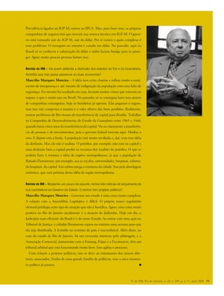 R. do IRB, Rio de Janeiro, a. 65, n. 299, p. 4-11, abril 2005 11
Previdência ligados ao IGP-M, outros ao IPCA. Mas, para fazer isso, as próprias
companhias de seguros têm que investir sua reserva técnica em IGP-M. O gover-
no está tentando sair do IGP-M, sair do dólar. Por aí vemos o quão complexo é
esse problema. O resseguro no exterior é cotado em dólar. No passado, aqui no
Brasil só se conhecia a valorização do dólar e todos faziam headge para se prote-
ger. Agora muito poucas pessoas fariam isso.
Revista do IRB – Há quem defenda a desfusão dos estados do Rio e da Guanabara.
Acredita que isso possa alavancar as duas economias?
Marcílio Marques Moreira – A idéia tem certo charme e reflete muito o senti-
mento de insegurança e até mesmo de indignação da população com essa falta de
segurança. Eu mesmo fui assaltado em casa, levaram muitas coisas que estavam no
seguro, o que é muito raro no Brasil. No passado, só se conseguia fazer isso através
de companhias estrangeiras, hoje as brasileiras já operam. Elas pagaram o seguro,
mas isso não compensa o trauma e o valor afetivo dos bens perdidos. Realmente,
muitos problemas do Rio vieram da transferência da capital para Brasília. Trabalhei
na Companhia de Desenvolvimento do Estado da Guanabara entre 1965 e 1968,
quando havia cinco anos da transferência da capital. Via-se claramente a transferên-
cia de pessoas e de investimentos, pois o governo federal investia aqui. Mudou o
eixo. E depois veio a fusão. A população está muito revoltada e, daí, vem essa idéia
da desfusão. Mas ela não é realista. O petróleo, por exemplo, não está na capital e
uma desfusão faria a capital perder os recursos dos royalties do petróleo. O que se
poderia fazer é retomar a idéia de regiões metropolitanas, já que a população da
Baixada Fluminense, por exemplo, usa as escolas, universidades, hospitais, sobretu-
do hospitais, da capital. Isso sobrecarrega a estrutura da cidade. Sou pela abordagem
sistêmica, que está próxima dessa idéia de região metropolitana.
Revista do IRB – Mudando um pouco de assunto, temos tido notícias do lançamento de
sua candidatura ao Governo do Estado. O senhor tem projetos políticos?
Marcílio Marques Moreira – Governar um estado é uma coisa muito complexa.
A relação com a Assembléia Legislativa é difícil. O próprio marco regulatório
eleitoral privilegia certo tipo de atuação que não é benéfica. Agora, uma coisa muito
positiva no Rio de Janeiro atualmente é a atuação do Judiciário. Hoje em dia, o
Judiciário mais eficiente do Brasil é o do nosso Estado. Ao entrar com uma ação no
Tribunal de Justiça, o cidadão fluminense espera no máximo uma semana para que
ela seja distribuída. A lentidão no restante do país é inacreditável. Além disso, no
caso do estado do Rio de Janeiro, há um crescente interesse pela arbitragem, e a
Associação Comercial, juntamente com a Fenaseg, Firjan e a Fecomercio, têm um
tribunal arbitral que está funcionando muito bem. Isso agiliza o processo.
Com relação a projetos politicos, isto se deve ao entusiasmo dos nossos dire-
tores, associados. Venho de uma grande família de políticos, mas o meu momen-
to político já passou.
 
