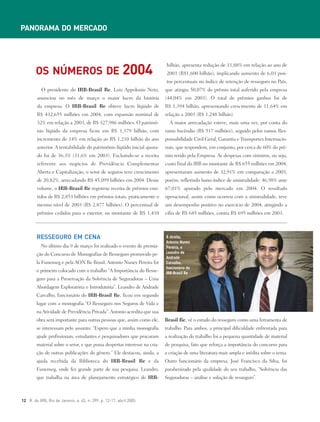 No último dia 9 de março foi realizado o evento de premia-
ção do Concurso de Monografias de Resseguro promovido pe-
la Funenseg e pela AON Re Brasil. Antonio Nunes Pereira foi
o primeiro colocado com o trabalho “A Importância do Resse-
guro para a Preservação da Solvência de Seguradoras – Uma
Abordagem Exploratória e Introdutória”. Leandro de Andrade
Carvalho, funcionário do IRB-Brasil Re, ficou em segundo
lugar com a monografia “O Resseguro nos Seguros de Vida e
naAtividade de Previdência Privada”.Antonio acredita que sua
obra será importante para outras pessoas que, assim como ele,
se interessam pelo assunto: “Espero que a minha monografia
ajude profissionais, estudantes e pesquisadores que procuram
material sobre o setor, e que possa despertar interesse na cria-
ção de outras publicações do gênero.” Ele destacou, ainda, a
ajuda recebida da Biblioteca do IRB-Brasil Re e da
Funenseg, onde fez grande parte de sua pesquisa. Leandro,
que trabalha na área de planejamento estratégico do IRB-
Brasil Re, vê o estudo do resseguro como uma ferramenta de
trabalho. Para ambos, a principal dificuldade enfrentada para
a realização do trabalho foi a pequena quantidade de material
de pesquisa, fato que reforça a importância do concurso para
a criação de uma literatura mais ampla e inédita sobre o tema.
Outro funcionário da empresa, José Francisco da Silva, foi
parabenizado pela qualidade do seu trabalho, “Solvência das
Seguradoras – análise e solução de resseguro”.
O presidente do IRB-Brasil Re, Luiz Appolonio Neto,
anunciou no mês de março o maior lucro da história
da empresa. O IRB-Brasil Re obteve lucro líqüido de
R$ 432,655 milhões em 2004, com expansão nominal de
32% em relação a 2003, de R$ 327,986 milhões. O patrimô-
nio líqüido da empresa ficou em R$ 1,379 bilhão, com
incremento de 14% em relação ao R$ 1,210 bilhão do ano
anterior. A rentabilidade do patrimônio líqüido inicial ajusta-
do foi de 36,3% (31,6% em 2003). Excluindo-se a receita
referente aos negócios de Previdência Complementar
Aberta e Capitalização, o setor de seguros teve crescimento
de 20,82%, arrecadando R$ 45,099 bilhões em 2004. Desse
volume, o IRB-Brasil Re registrou receita de prêmios emi-
tidos de R$ 2,853 bilhões em prêmios totais, praticamente o
mesmo nível de 2003 (R$ 2,877 bilhões). O percentual de
prêmios cedidos para o exterior, no montante de R$ 1,410
bilhão, apresenta redução de 11,88% em relação ao ano de
2003 (R$1,600 bilhão), implicando aumento de 6,03 pon-
tos percentuais no índice de retenção de resseguro no País,
que atingiu 50,07% do prêmio total auferido pela empresa
(44,04% em 2003). O total de prêmios ganhos foi de
R$ 1,394 bilhão, apresentando crescimento de 11,64% em
relação a 2003 (R$ 1,248 bilhão).
A maior arrecadação esteve, mais uma vez, por conta do
ramo Incêndio (R$ 517 milhões), seguido pelos ramos Res-
ponsabilidade Civil Geral, Garantia e Transportes Internacio-
nais, que respondem, em conjunto, por cerca de 60% do prê-
mio retido pela Empresa. As despesas com sinistros, ou seja,
custo final do IRB no montante de R$ 655 milhões em 2004,
apresentaram aumento de 32,91% em comparação a 2003,
porém, refletindo baixo índice de sinistralidade: 46,98% ante
67,01% apurado pelo mercado em 2004. O resultado
operacional, assim como ocorreu com a sinistralidade, teve
um desempenho positivo no exercício de 2004, atingindo a
cifra de R$ 645 milhões, contra R$ 695 milhões em 2003.
12 R. do IRB, Rio de Janeiro, a. 65, n. 299, p. 12-17, abril 2005
RESSEGURO EM CENA
OS NÚMEROS DE 2004
PANORAMA DO MERCADO
À direita,
Antonio Nunes
Pereira, e
Leandro de
Andrade
Carvalho,
funcionário do
IRB-Brasil Re
 