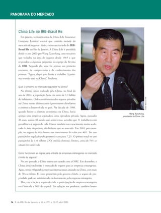 PANORAMA DO MERCADO
14 R. do IRB, Rio de Janeiro, a. 65, n. 299, p. 12-17, abril 2005
Em janeiro, representantes da China Life Insurance
Company Limited, estatal que controla metade do
mercado de seguros chinês, estiveram na sede do IRB-
Brasil Re no Rio de Janeiro. A China Life é presidida
desde o ano 2000 por Wang Xianzhang, um executivo
que trabalha na área de seguros desde 1965 e que
respondeu a algumas perguntas da equipe da Revista
do IRB. Segundo ele, esse foi apenas um primeiro
encontro, de compreensão e de conhecimento das
pessoas. “Agora, daqui para frente é trabalho. A próxi-
ma reunião será na China”, finalizou.
Qual o tamanho do mercado segurador na China?
No último censo realizado pela China, no final do
ano de 2004, a população ficou em torno de 1,3 bilhão
de habitantes. O desenvolvimento dos seguros privados
na China nesses últimos anos é proveniente da reforma
econômica desenvolvida no país. Na década de 1980,
quando houve a abertura econômica na China, havia
apenas uma empresa seguradora, uma operadora privada. Agora, passados
20 anos, somos 40, sendo que, entre estas, acredito que 31 trabalhem com
previdência e seguro de vida. Houve também um crescimento muito acele-
rado da taxa do prêmio, do dinheiro que se arrecada. Em 2003, por exem-
plo, no seguro de vida houve um crescimento do valor em 40%. No ano
passado foi regulado pelo governo e caiu para 7,2%. O prêmio total no ano
passado foi de 330 bilhões CNY (moeda chinesa). Destes, cerca de 70% se
situam no ramo vida.
Como funcionam as regras para entrada de empresas estrangeiras no mercado
chinês de seguros?
No ano passado, a China entrou em acordo com a OMC. Em dezembro, a
China abriu totalmente o mercado de seguros para as empresas estrangeiras.
Agora, temos 40 grandes empresas internacionais atuando na China, com mais
de 70 escritórios. E como prometido pelo governo chinês, o seguro de pro-
priedade pode ser administrado exclusivamente pela empresa estrangeira.
Mas, em relação a seguro de vida, a participação da empresa estrangeira
está limitada a 50% do capital. Em relação aos produtos, também houve
China Life no IRB-Brasil Re
Wang Xianzhang,
presidente da China Life
FotosMarcioRM
 