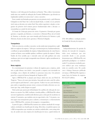 R. do IRB, Rio de Janeiro, a. 65, n. 299, p. 18-21, abril 2005 21
Sinistros e o de Colocação de Excedentes no Exterior. “Mas a idéia é incrementar
ainda mais esse modelo de utilização dos Comitês Deliberativos, que deverão ser
implantados também em outras áreas”, conta o executivo.
Estes comitês são formados por gerentes em um primeiro nível, e pela Diretoria
Colegiada no nível final. Até o valor da alçada fixada, o comitê, no seu primeiro
nível, toma as decisões em caráter final. Para valores superiores à alçada, os inte-
grantes do primeiro nível emitem parecer fundamentado sobre a decisão e o
encaminham ao comitê de nível seguinte.
O Comitê de Colocação possui três níveis. O primeiro é formado por quatro
gerentes; o segundo, por diretores, e o terceiro é a Diretoria Plena. Já no Comitê
de Sinistros, as decisões, que eram tomadas pela Gerência de Sinistros e pela
Diretoria, ficarão em dois níveis: gerentes e Diretoria Colegiada.
Transparência
Todo esse processo, acredita o executivo, vai dar ainda mais transparência e agili-
dade aos negócios da empresa. “Acho que a reestruturação traz, fundamentalmente,
a melhoria na operacionalidade da empresa. Independentemente de como ficará o
cenário no futuro, essas medidas ajudam a melhorar a gestão da empresa”, afirma.
Vandro da Cruz acredita que o mercado como um todo ganhará com estas
mudanças, pois terá um órgão ressegurador mais eficiente e ágil no atendimento às
suas demandas.
Novos negócios
Se a reestruturação irá aumentar o volume de negócios para a empresa, ainda
não se pode afirmar, mas desde o ano passado a empresa vem investindo em
tecnologia, com o objetivo de melhorar os processos nessa área. Um primeiro
passo foi a criação do Sistema Integrado de Negócios–SIN.
Agora o IRB-Brasil Re se prepara para lançar, ainda este ano, um Portal de
Negócios. “Trata-se de mais uma iniciativa, buscando um outro canal de realiza-
ção de negócios pela Internet”, conta o gerente. A idéia é ter um canal eletrônico,
para onde as seguradoras possam enviar a remessa de dados referentes aos con-
tratos que, hoje, ainda chegam em papel.
Outro ponto que passou por reformulações foi a política de colocação de exce-
dentes no exterior. Em 2004, mediante consulta pública, o IRB-Brasil Re editou
um novo regulamento, estabelecendo diretrizes para a colocação de excedentes no
exterior. O normativo, que também está em vigor desde o dia 1º de janeiro, con-
tém regras mais transparentes para o cadastro, a manutenção e o relacionamento
entre o IRB-Brasil Re, corretores de resseguros e resseguradores.
A partir de agora, o IRB-Brasil Re manterá um cadastro atualizado de ressegu-
radores, incluindo sua classificação de rating. Além disso, só poderão operar com
o IRB resseguradores que atendam aos critérios estabelecidos, como rating míni-
mo, de acordo com uma empresa de classificação de riscos, capital mínimo de
US$ 100 milhões e avaliação positiva
do Comitê de Security da empresa.
Resultados
Independentemente da questão da
abertura do mercado de resseguros,
todas essas mudanças, que vêm
ocorrendo desde o ano passado,
demonstram que o IRB-Brasil Re está
quebrando paradigmas e se moderni-
zando. E os primeiros resultados pare-
cem ratificar que essas mudanças
estão no caminho certo. De acordo
com o balanço financeiro publicado
em março, o IRB-Brasil Re registrou o
maior lucro da história da empresa,
R$ 432,655 milhões.
A NOVA DIRETORIA
PRESIDENTE
Luiz Appolonio Neto
VICE-PRESIDENTE
Manoel Morais de Araujo
DIRETORIA FINANCEIRA
Alberto de Almeida Pais
DIRETORIA DE RISCOS DE PROPRIEDADE
Luiz Eduardo Pereira de Lucena
DIRETORIA DE RISCOS DE TRANSPORTES
Carlos Murilo Goulart Barbosa Lima
* Até o fechamento desta edição não havia
sido nomeado o Diretor de Riscos e Sinistros.
 