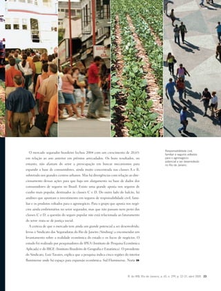 R. do IRB, Rio de Janeiro, a. 65, n. 299, p. 22-31, abril 2005 23
O mercado segurador brasileiro fechou 2004 com um crescimento de 20,6%
em relação ao ano anterior em prêmios arrecadados. Os bons resultados, no
entanto, não afastam do setor a preocupação em buscar mecanismos para
expandir a base de consumidores, ainda muito concentrada nas classes A e B,
sobretudo nos grandes centros urbanos. Mas há divergências com relação ao dire-
cionamento dessas ações para que haja um alargamento na base de dados dos
consumidores de seguros no Brasil. Existe uma grande aposta nos seguros de
cunho mais popular, destinados às classes C e D. Do outro lado do balcão, há
análises que apontam o investimento em seguros de responsabilidade civil, fami-
liar e os produtos voltados para o agronegócio. Para o grupo que aposta nos negó-
cios ainda embrionários no setor segurador, mas que não passam nem perto das
classes C e D, a questão do seguro popular não está relacionada ao faturamento
do setor: trata-se de justiça social.
A certeza de que o mercado tem ainda um grande potencial a ser desenvolvido,
levou o Sindicato das Seguradoras do Rio de Janeiro (Sindiseg) a encomendar um
levantamento sobre a realidade econômica do estado e os focos de negócios. O
estudo foi realizado por pesquisadores do IPEA (Instituto de Pesquisa Econômica
Aplicada) e do IBGE (Instituto Brasileiro de Geografia e Estatística). O presidente
do Sindicato, Luiz Tavares, explica que a pesquisa indica cinco regiões do interior
fluminense onde há espaço para expansão econômica: Sul Fluminense, Norte
Responsabilidade civil,
familiar e seguros voltados
para o agronegócio:
potencial a ser desenvolvido
no Rio de Janeiro.
 
