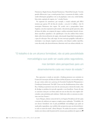 24 R. do IRB, Rio de Janeiro, a. 65, n. 299, p. 22-31, abril 2005
Fluminense, Região Serrana, Baixada Fluminense e Niterói/São Gonçalo. “Um dos
grandes diferenciais é que o estudo permite fazer o cruzamento de dados, combi-
nando informações geográficas com as da população, como sexo, renda familiar,
faixa etária, aquisição de seguros, etc.”, ressalta Tavares.
No segmento de automóveis, por exemplo, o estudo realizado pelo IPEA
mostrou que apenas 25% da frota de veículos – cerca de 3,3 milhões – dos 92
municípios fluminenes têm seguro. De acordo com a pesquisadora Sonoe
Sugahara, uma das responsáveis pelo estudo, o documento gerado apresenta, além
do banco de dados, um conjunto de mapas e análises univariada, fatorial e de pro-
dutos específicos (populares e de capitalização). Uma das análises feitas mostra
dados sobre desenvolvimento da região, relacionando longevidade da população e
o grau de educação. Para cada etapa, há uma marcação geográfica indicando os
municípios e sua situação, negativa ou positiva, com relação à análise específica,
como alta renda, alto desenvolvimento, dimensão rural com urbano reduzido, etc.
Para apresentar o estudo ao mercado, o Sindiseg promoveu um seminário no
Centro de Convenções da Bolsa de Valores do Rio de Janeiro, em novembro passa-
do, que contou ainda com a presença do Secretário Estadual de Planejamento e
Coordenção Institucional, Tito Ryff. Como um dos desdobramentos desse traba-
lho, o Sindiseg vai promover uma série de caravanas para o interior do estado, a fim
de divulgar os produtos do mercado segurador e seus benefícios. Tavares diz que
as caravanas começam a ser feitas ainda este ano em duas das cinco regiões sele-
cionadas como prioritárias pelo sindicato. (Saiba mais sobre as caravanas na entre-
vista com Luiz Tavares.)
Lucio Marques, diretor comercial da Cia. de Seguros Previdência do Sul, apóia
a iniciativa do sindicato em mapear as regiões pouco exploradas. “O trabalho é de
um alcance formidável, não só pela possibilidade mercadológica que pode ser
usada pelas seguradoras, mas também abre perspectivas para um desenvolvimen-
to cada vez maior do estado”, afirma Marques. Na análise do executivo, o trabalho
mostra com clareza onde há potencial de consumo para produtos de seguros no
“O trabalho é de um alcance formidável, não só pela possibilidade
mercadológica que pode ser usada pelas seguradoras,
mas também abre perspectivas para um
desenvolvimento cada vez maior do estado.”
 