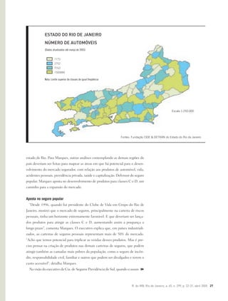 R. do IRB, Rio de Janeiro, a. 65, n. 299, p. 22-31, abril 2005 27
estado do Rio. Para Marques, outras análises contemplando as demais regiões do
país deveriam ser feitas para mapear as áreas em que há potencial para o desen-
volvimento do mercado segurador, com relação aos produtos de automóvel, vida,
acidentes pessoais, previdência privada, saúde e capitalização. Defensor do seguro
popular, Marques aposta no desenvolvimento de produtos para classes C e D, um
caminho para a expansão do mercado.
Aposta no seguro popular
“Desde 1996, quando fui presidente do Clube de Vida em Grupo do Rio de
Janeiro, mostrei que o mercado de seguros, principalmente na carteira de riscos
pessoais, tinha um horizonte extremamente favorável. E que deveriam ser lança-
dos produtos para atingir as classes C e D, aumentando assim a poupança a
longo prazo”, comenta Marques. O executivo explica que, em países industriali-
zados, as carteiras de seguros pessoais representam mais de 50% do mercado.
“Acho que temos potencial para triplicar as vendas desses produtos. Mas é pre-
ciso pensar na criação de produtos nas demais carteiras de seguros, que podem
atingir também as camadas mais pobres da população, como o seguro de incên-
dio, responsabilidade civil, familiar e outros que podem ser divulgados e terem o
custo acessível”, detalha Marques.
Na visão do executivo da Cia. de Seguros Previdência do Sul, quando o assun-
Fontes: Fundação CIDE & DETRAN do Estado do Rio de Janeiro
Escala 1:250.000
ESTADO DO RIO DE JANEIRO
NÚMERO DE AUTOMÓVEIS
(Dados atualizados até março de 2003)
1173
2752
9763
1500880
Nota: Limite superior de classes de igual freqüência
 