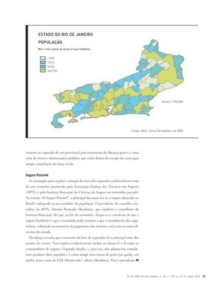 R. do IRB, Rio de Janeiro, a. 65, n. 299, p. 22-31, abril 2005 29
tamento ao segurado de um percentual para tratamento de doenças graves, e uma
série de novos e interessantes produtos que estão dentro do escopo do custo para
atingir a população de baixa renda.
Seguro Possível
As estratégias para ampliar a atuação do mercado segurador também foram tema
de um seminário promovido pela Associação Paulista dos Técnicos em Seguros
(APTS) e pelo Instituto Roncarati de Ciências do Seguro em novembro passado.
No evento “O Seguro Possível”, a principal discussão foi se o seguro oferecido no
Brasil é adequado às necessidades da população. O presidente do conselho con-
sultivo da APTS, Antonio Penteado Mendonça, que também é conselheiro do
Instituto Roncarati, diz que, ao fim do seminário, chegou-se à conclusão de que o
seguro brasileiro é o que a sociedade pode comprar e que o atendimento das segu-
radoras, sobretudo no momento do pagamento dos sinistros, está entre os mais efi-
cientes do mundo.
Mendonça ressalta que o aumento da base de segurados foi o principal mote dos
painéis do evento. “Isso implica evidentemente incluir as classes C e D entre os
consumidores de seguros. O grande desafio, e, para isso, não adianta boa vontade,
nem produtos ditos populares, é como atingir uma massa de gente que ganha, em
média, pouco mais de US$ 100 por mês”, afirma Mendonça. Para o presidente
Fontes: IBGE, Censo Demográfico de 2000
Escala 1:250.000
ESTADO DO RIO DE JANEIRO
POPULAÇÃO
Nota: Limite superior de classes de igual freqüência
15089
24932
82002
5857902
 