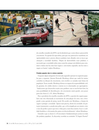 30 R. do IRB, Rio de Janeiro, a. 65, n. 299, p. 22-31, abril 2005
do conselho consultivo da APTS, não há dúvida de que o setor oferece potencial de
crescimento. Na opinião do especialista, para que esse potencial se transforme em
oportunidades reais é preciso oferecer produtos mais afinados com os riscos que
ameaçam a sociedade brasileira. “Depois de desenvolvidos esses produtos, é
necessário que a sociedade tenha como custeá-los, porque sem dinheiro para cons-
tituir o mútuo não há como fazer seguro e, sem muitos segurados, não há como o
seguro ser barato”, explica Mendonça.
Produto popular não é o único caminho
Enquanto alguns integrantes do mercado segurador apostam no segmento popu-
lar para a expansão, Antonio Penteado Mendonça afirma que ainda há muitos
caminhos na direção do crescimento, sem envolver as camadas mais baixas da
população. Neste sentido, Mendonça destaca os seguros de responsabilidade civil,
de garantias, de crédito interno e externo ou os relacionados aos agronegócios.
“Ainda temos que desenvolver muito estes produtos, mas se isso for bem feito, há
uma possibilidade de diversificação e de crescimento muito grande, sem passar
perto das classes C e D”, afirma Mendonça.
Para o presidente do conselho consultivo da APTS, a questão dos seguros popu-
lares não está relacionada ao incremento da arrecadação do setor, mas corres-
ponde a uma questão de justiça social. De acordo com Mendonça, a função do
seguro é proteger a sociedade. “Quem mais precisa, dentro da sociedade, de pro-
teção é justamente a camada mais pobre, que, se for atingida por um sinistro, corre
o risco de perder o pouco que tem e voltar para a mais dura miséria. Essa é a reali-
dade brasileira e a da maioria dos países em desenvolvimento”, afirma Mendonça.
Entender o que as classes C e D necessitam é fundamental para acertar na venda
dos produtos populares. As discussões ocorridas no seminário “O Seguro Possível”
 