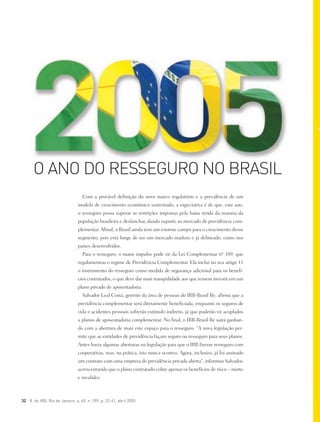 32 R. do IRB, Rio de Janeiro, a. 65, n. 299, p. 32-41, abril 2005
Com a provável definição do novo marco regulatório e a prevalência de um
modelo de crescimento econômico sustentado, a expectativa é de que, este ano,
o resseguro possa superar as restrições impostas pela baixa renda da maioria da
população brasileira e deslanchar, dando suporte ao mercado de previdência com-
plementar. Afinal, o Brasil ainda tem um enorme campo para o crescimento desse
segmento, pois está longe de ser um mercado maduro e já delineado, como nos
países desenvolvidos.
Para o resseguro, o maior impulso pode vir da Lei Complementar nº 109, que
regulamentou o regime de Previdência Complementar. Ela inclui no seu artigo 11
o instrumento do resseguro como medida de segurança adicional para os benefí-
cios contratados, o que deve dar mais tranqüilidade aos que temem investir em um
plano privado de aposentadoria.
Salvador Leal Costa, gerente da área de pessoas do IRB-Brasil Re, afirma que a
previdência complementar será diretamente beneficiada, enquanto os seguros de
vida e acidentes pessoais sofrerão estímulo indireto, já que poderão vir acoplados
a planos de aposentadoria complementar. No final, o IRB-Brasil Re sairá ganhan-
do com a abertura de mais este espaço para o resseguro. “A nova legislação per-
mite que as entidades de previdência façam seguro ou resseguro para seus planos.
Antes havia algumas aberturas na legislação para que o IRB fizesse resseguro com
cooperativas, mas, na prática, isto nunca ocorreu. Agora, inclusive, já foi assinado
um contrato com uma empresa de previdência privada aberta”, informou Salvador,
acrescentando que o plano contratado cobre apenas os benefícios de risco – morte
e invalidez.
O ANO DO RESSEGURO NO BRASIL
 