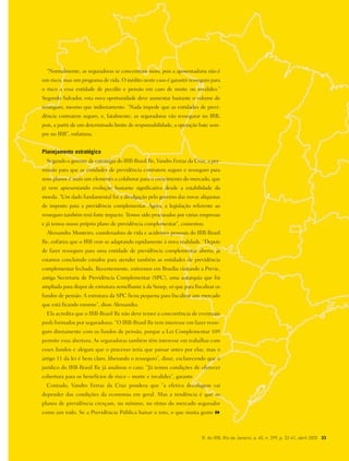 R. do IRB, Rio de Janeiro, a. 65, n. 299, p. 32-41, abril 2005 33
“Normalmente, as seguradoras se concentram nisto, pois a aposentadoria não é
um risco, mas um programa de vida. O inédito neste caso é garantir resseguro para
o risco a essa entidade de pecúlio e pensão em caso de morte ou invalidez.”
Segundo Salvador, esta nova oportunidade deve aumentar bastante o volume de
resseguro, mesmo que indiretamente. “Nada impede que as entidades de previ-
dência contratem seguro, e, fatalmente, as seguradoras vão ressegurar no IRB,
pois, a partir de um determinado limite de responsabilidade, a operação bate sem-
pre no IRB”, enfatizou.
Planejamento estratégico
Segundo o gerente de estratégia do IRB-Brasil Re, Vandro Ferraz da Cruz, a per-
missão para que as entidades de previdência contratem seguro e resseguro para
seus planos é mais um elemento a colaborar para o crescimento do mercado, que
já vem apresentando evolução bastante significativa desde a estabilidade da
moeda. “Um dado fundamental foi a divulgação pelo governo das novas alíquotas
de imposto para a previdência complementar. Agora, a legislação referente ao
resseguro também terá forte impacto. Temos sido procurados por várias empresas
e já temos nosso próprio plano de previdência complementar”, comentou.
Alessandra Monteiro, coordenadora de vida e acidentes pessoais do IRB-Brasil
Re, enfatiza que o IRB vem se adaptando rapidamente à nova realidade. “Depois
de fazer resseguro para uma entidade de previdência complementar aberta, já
estamos concluindo estudos para atender também as entidades de previdência
complementar fechada. Recentemente, estivemos em Brasília visitando a Previc,
antiga Secretaria de Previdência Complementar (SPC), uma autarquia que foi
ampliada para dispor de estrutura semelhante à da Susep, só que para fiscalizar os
fundos de pensão. A estrutura da SPC ficou pequena para fiscalizar um mercado
que está ficando enorme”, disse Alessandra.
Ela acredita que o IRB-Brasil Re não deve temer a concorrência de eventuais
pools formados por seguradoras. “O IRB-Brasil Re tem interesse em fazer resse-
guro diretamente com os fundos de pensão, porque a Lei Complementar 109
permite essa abertura. As seguradoras também têm interesse em trabalhar com
esses fundos e alegam que o processo teria que passar antes por elas, mas o
artigo 11 da lei é bem claro, liberando o resseguro”, disse, esclarecendo que o
jurídico do IRB-Brasil Re já analisou o caso. “Já temos condições de oferecer
cobertura para os benefícios de risco – morte e invalidez”, garante.
Contudo, Vandro Ferraz da Cruz pondera que “a efetiva decolagem vai
depender das condições da economia em geral. Mas a tendência é que os
planos de previdência cresçam, no mínimo, no ritmo do mercado segurador
como um todo. Se a Previdência Pública baixar o teto, o que muita gente
 