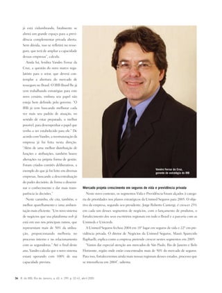 34 R. do IRB, Rio de Janeiro, a. 65, n. 299, p. 32-41, abril 2005
já está vislumbrando, fatalmente se
abrirá um grande espaço para a previ-
dência complementar privada aberta.
Sem dúvida, isso se refletirá no resse-
guro, que terá de ampliar a capacidade
dessas empresas”, calcula.
Ainda há, lembra Vandro Ferraz da
Cruz, a questão do novo marco regu-
latório para o setor, que deverá con-
templar a abertura do mercado de
resseguro no Brasil. O IRB-Brasil Re já
vem trabalhando estratégias para este
novo cenário, embora seu papel não
esteja bem definido pelo governo. “O
IRB já vem buscando melhorar cada
vez mais seu padrão de atuação, no
sentido de estar preparado, o melhor
possível, para desempenhar o papel que
venha a ser estabelecido para ele.” De
acordo com Vandro, a reestruturação da
empresa já foi feita nesta direção.
“Além de uma melhor distribuição de
funções e atribuições, também houve
alterações na própria forma de gestão.
Foram criados comitês deliberativos, a
exemplo do que já foi feito em diversas
empresas, buscando a descentralização
do poder decisório, de forma a dissemi-
nar o conhecimento e dar mais trans-
parência às decisões.”
Neste caminho, ele cita, também, o
melhor aparelhamento e uma ambien-
tação mais eficiente. “Um novo sistema
de negócios que usa plataforma web já
está em uso nos principais ramos, que
representam mais de 50% da utiliza-
ção, proporcionando melhoria no
processo interno e no relacionamento
com as seguradoras.” Até o final deste
ano, Vandro calcula que o novo sistema
estará operando com 100% de sua
capacidade prevista.
Vandro Ferraz da Cruz,
gerente de estratégia do IRB
Mercado projeta crescimento em seguros de vida e previdência privada
Neste novo contexto, os segmentos Vida e Previdência foram alçados à catego-
ria de prioridades nos planos estratégicos da Unimed Seguros para 2005. O obje-
tivo da empresa, segundo seu presidente, Jorge Roberto Cantergi, é crescer 25%
em cada um desses segmentos de negócios, com o lançamento de produtos, o
fortalecimento dos seus escritórios regionais em todo o Brasil e a parceria com as
Unimeds e Unicreds.
A Unimed Seguros fechou 2004 em 18º lugar em seguros de vida e 22º em pre-
vidência privada. O diretor de Negócios da Unimed Seguros, Mauri Aparecido
Raphaelli, explica como a empresa pretende crescer nestes segmentos em 2005:
“Vamos dar especial atenção aos mercados de São Paulo, Rio de Janeiro e Belo
Horizonte, região onde estão concentrados mais de 50% do mercado de seguros.
Para isso, fortaleceremos ainda mais nossas regionais desses estados, processo que
se intensificou em 2004”, salienta.
 