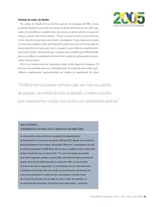 R. do IRB, Rio de Janeiro, a. 65, n. 299, p. 32-41, abril 2005 35
Evolução da renda, um desafio
Na análise de Vandro Ferraz da Cruz, gerente de estratégia do IRB, a baixa
renda dos brasileiros tem sido um entrave ao desenvolvimento do mercado segu-
rador e de previdência complementar, mas destaca o potencial de nosso país em
relação a países mais desenvolvidos. “Temos um potencial de crescimento que
é forte fator de atração para investidores estrangeiros. Essas empresas já atuam
em mercados maduros, onde não há grandes potenciais. Em outros mercados há
muita experiência de operação com o resseguro na previdência complementar”,
acrescenta Vandro, informando que os planos desenvolvidos pelo IRB-Brasil Re
para a previdência complementar foram feitos a partir da aproximação com par-
ceiros internacionais.
Ele vê nos fundos novos um importante aliado da decolagem do resseguro. “O
Governo tem mostrado interesse e efetivado ações no sentido de desenvolver a pre-
vidência complementar, particularmente em relação às organizações de classe
“O IRB já vem buscando melhorar cada vez mais seu padrão
de atuação, no sentido de estar preparado, o melhor possível,
para desempenhar o papel que venha a ser estabelecido para ele.”
Um dos pontos mais polêmicos na questão da aposentadoria
complementar é a transição dos planos BD para CD. Apesar da resistência
dos participantes mais antigos, Alessandra Monteiro, coordenadora de vida
e acidentes pessoais do IRB-Brasil Re, diz que a tendência hoje é tudo estar
sendo transferido para os planos CD. “É o caso dos fundos de pensão
que estão migrando, porque no plano BD o participante sabe previamente
quanto será seu benefício quando se aposentar. Mas, se lá na frente
acontecer de você se aposentar e a contribuição não ter sido suficiente,
o problema é do fundo. No caso da CD, as contribuições vão ficando em
uma conta individual e o saldo do que você pagou é transformado
em renda. De antemão não se sabe ao certo o valor do benefício, só
no momento da concessão. O brasileiro tem medo disso”, comentou.
UMA POLÊMICA:
CONTRIBUIÇÃO DEFINIDA (CD) X BENEFÍCIO DEFINIDO (BD)
O ANO DO RESSEGURO NO BRASIL
 